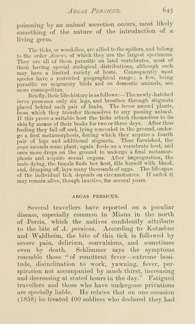 poisoning by an animal secretion occurs, most likely something of the nature of the introduction of a living germ. The ticks, or wood-lice, are allied to the spiders, and belong to the order Acarui, of which they are the largest specimens. They are all of them parasitic on land vertebrates, most of them having special zoological distributions, although each may have a limited variety of hosts. Consequently most species have a restricted geographical range; a few, being parasitic on migratory birds and on domestic animals, are more cosmopolitan. Briefly, their life-history is as followsThe newly-hatched larva possesses only six legs, and breathes through stigmata placed behind each pair of limbs. The larva} ascend plants, from which they transfer themselves to any passing animal. If this prove a suitable host the ticks attach themselves to its skin by means of their beaks for twTo or three days. After thus feeding they fall off and, lying concealed in the ground, under- go a first metamorphosis, during which they acquire a fourth pair of legs and additional stigmata. Thus furnished, the pupa ascends some plant, again feeds on a vertebrate host, and once more drops on the ground to undergo a final metamor- phosis and acquire sexual organs. After impregnation, the male dying, the female finds her host, fills herself with blood, and, dropping off, lays many thousands of eggs. The life-span of the individual tick depends on circumstances. If unfed it may remain alive, though inactive, for several years. ARGAS PERSICUS. Several travellers have reported on a peculiar disease, especially common in Miana in the north of Persia, which the natives confidently attribute to the bite of A. persicus. According to Kotzebue and Waldheim, the bite of this tick is followed by severe pain, delirium, convulsions, and sometimes even by death. Schlimmer says the symptoms resemble those “of remittent fever—extreme lassi- tude, disinclination to work, yawning, fever, per- spiration not accompanied by much thirst, increasing and decreasing at stated hours in the day.” Fatigued travellers and those who have undergone privations are specially liable. He relates that on one occasion (1858) he treated 400 soldiers who declared they had