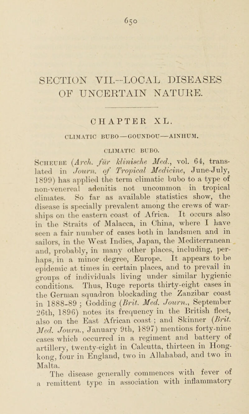 6;° SECTION VII.—LOCAL DISEASES OF UNCERTAIN NATURE. CHAPTER XL. CLIMATIC BUBO — GOUNDOU—AINHUM. CLIMATIC BUBO. Scheube {Arch, fur klinische Med., vol. 64, trans- lated in Journ. of Tropical Medicine, June-July, 1899) lias applied the term climatic bubo to a type of non-venereal adenitis not uncommon in tropical climates. So far as available statistics show, the disease is specially prevalent among the crews of war- ships on the eastern coast of Africa. It occurs also in the Straits of Malacca, in China, where I have seen a fair number of cases both in landsmen and in sailors, in the West Indies, Japan, the Mediterranean and, probably, in many other places, including, per- haps, in a minor degree, Europe. It appears to be epidemic at times in certain places, and to prevail in groups of individuals living under similar hygienic conditions. Thus, Huge reports thirty-eight cases in the German squadron blockading the Zanzibar coast in 1888-89 ; Godding (Brit. Med. Journ., September 26th, 1896) notes its frequency in the British fleet, also on the East African coast ; and Skinner (Brit. Med. Journ., January 9th, 1897) mentions forty-nine cases which occurred in a regiment and battery of artillery, twenty-eight in Calcutta, thirteen in Hong- kong, four in England, two in Allahabad, and two in Malta. The disease generally commences with fever of a remittent type in association with inflammatory