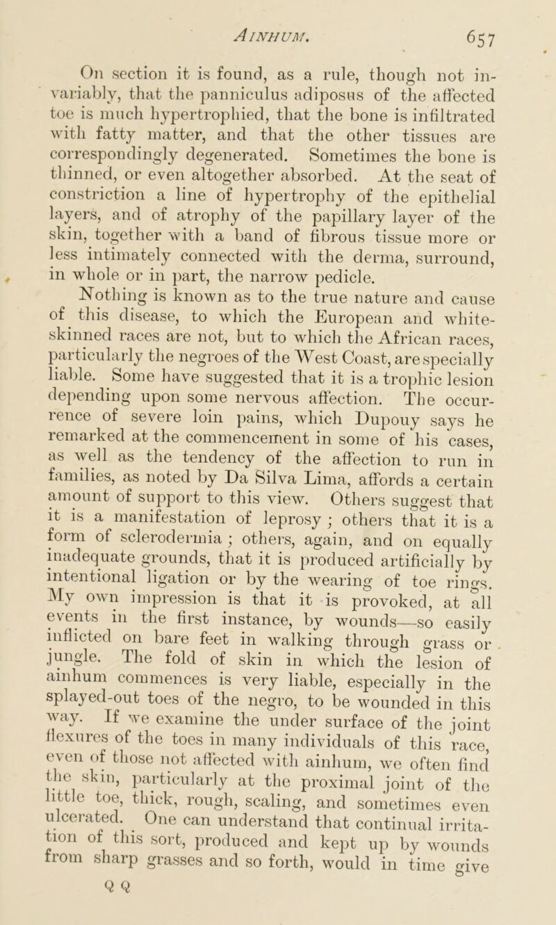 On section it is found, as a rule, though not in- variably, that the panniculus adiposus of the affected toe is much hypertrophied, that the bone is infiltrated with fatty matter, and that the other tissues are correspondingly degenerated. Sometimes the bone is thinned, or even altogether absorbed. At the seat of constriction a line of hypertrophy of the epithelial layers, and of atrophy of the papillary layer of the skin, together with a band of fibrous tissue more or less intimately connected with the derma, surround, in whole or in part, the narrow pedicle. Nothing is known as to the true nature and cause of this disease, to which the European and white- skinned races are not, but to which the African races, particularly the negroes of the West Coast, are specially liable. Some have suggested that it is a trophic lesion depending upon some nervous affection. The occur- rence of severe loin pains, which Eupouy says he remarked at the commencement in some of his cases, as well as the tendency of the affection to run in families, as noted by Da Silva Lima, affords a certain amount of support to this view. Others suggest that it is a manifestation of leprosy ; others that it is a form of sclerodermia; others, again, and on equally inadequate grounds, that it is produced artificially by intentional ligation or by the wearing of toe rino-s. My own impression is that it is provoked, at all events in the first instance, by wounds—so easily inflicted on bare feet in walking through grass or jungle. The fold of skin in which the lesion of ainhum commences is very liable, especially in the splayed-out toes of the negro, to be wounded in this way. If we examine the under surface of the joint flexures of the toes in many individuals of this race, even of those not affected with ainhum, we often find the skin, particularly at the proximal joint of the ittle toe, thick, rough, scaling, and sometimes even ulcerated. One can understand that continual irrita- tion of this sort, produced and kept up by wounds from sharp grasses and so forth, would in time give