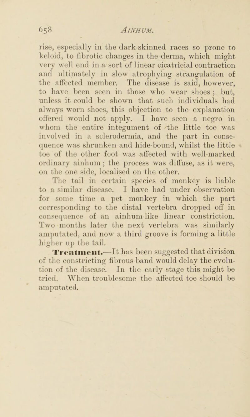 rise, especially in the dark-skinned races so prone to keloid, to ffbrotic changes in the derma, which might very well end in a sort of linear cicatricial contraction and ultimately in slow atrophying strangulation of the affected member. The disease is said, however, to have been seen in those who wear shoes ; but, unless it could be shown that such individuals had always worn shoes, this objection to the explanation offered would not apply. I have seen a negro in whom the entire integument of The little toe was involved in a sclerodermia, and the part in conse- quence was shrunken and hide-bound, whilst the little toe of the other foot was affected with well-marked ordinary ainhum ; the process was diffuse, as it were, on the one side, localised on the other. The tail in certain species of monke}7 is liable to a similar disease. I have had under observation for some time a pet monkey in which the part corresponding to the distal vertebra dropped off’ in consequence of an ainhum-like linear constriction. Two months later the next vertebra was similarly amputated, and now a third groove is forming a little higher up the tail. Ti'onlinciit.—It has been suggested that division of the constricting fibrous band would delay the evolu- tion of the disease. In the early stage this might be tried. When troublesome the affected toe should be amputated.
