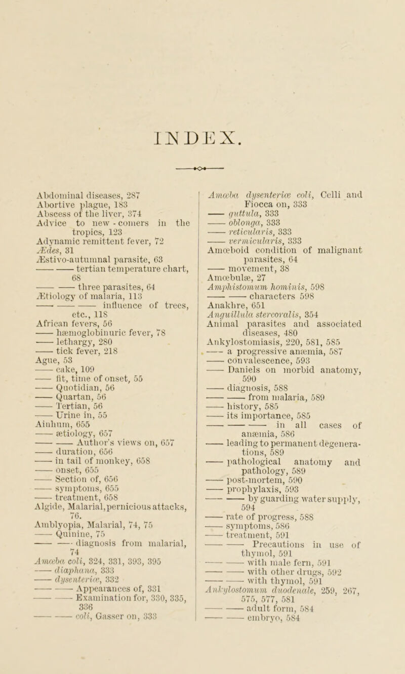 IJNDEX o*- Abdominal diseases, 287 Abortive plague, 183 Abscess of the liver, 374 Advice to new - comers in the tropics, 123 Adynamic remittent fever, 72 sEdes, 31 TEstivo-autumnal parasite, 63 tertian temperature chart, 68 three parasites, 64 ^Etiology of malaria, 113 influence of trees, etc., 11S African fevers, 56 liaemoglobinuric fever, 78 lethargy, 2S0 tick fever, 21S Ague, 53 cake, 109 fit, time of onset, 55 Quotidian, 56 Quartan, 56 Tertian, 56 Urine in, 55 Ainlmm, 655 aetiology, 657 Author’s views on, 657 duration, 656 in tail of monkey, 658 onset, 655 Section of, 656 symptoms, 655 treatment, 658 Algide, Malarial,pernicious attacks, 76. Amblyopia, Malarial, 74, 75 —— Quinine, 75 diagnosis from malarial, 74 Amceba coli, 324, 331, 393, 395 diaphana, 333 dysentence, 332 — Appearances of, 331 Examination for, 330, 335, 336 coli, Gasser on, 333 l Amceba dy sentence coli, Colli and Fiocca on, 333 guttula, 333 oblonga, 333 reticularis, 333 vermicularis, 333 Amoeboid condition of malignant parasites, 64 movement, 38 Amcebulse, 27 Amplustomum hominis, 598 characters 598 Anaklire, 651 AnguiUula stercoral is, 354 Animal parasites and associated diseases, 480 Ankylostomiasis, 220, 581, 585 a progressive anaemia, 587 convalescence, 593 Daniels on morbid anatomy, 590 diagnosis, 588 from malaria, 589 history, 585 its importance, 585 in all cases of anaemia, 586 leading to permanent degenera- tions, 589 pathological anatomy and pathology, 589 post-mortem, 590 prophylaxis, 593 by guarding water supply, 594 rate of progress, 588 symptoms, 586 treatment, 591 Precautions in use of thymol, 591 with male fern, 591 with other drugs, 592 with thymol, 591 Anlnjlostomum duodenale, 259, 267, 575, 577, 581 adult form, 584 embryo, 584