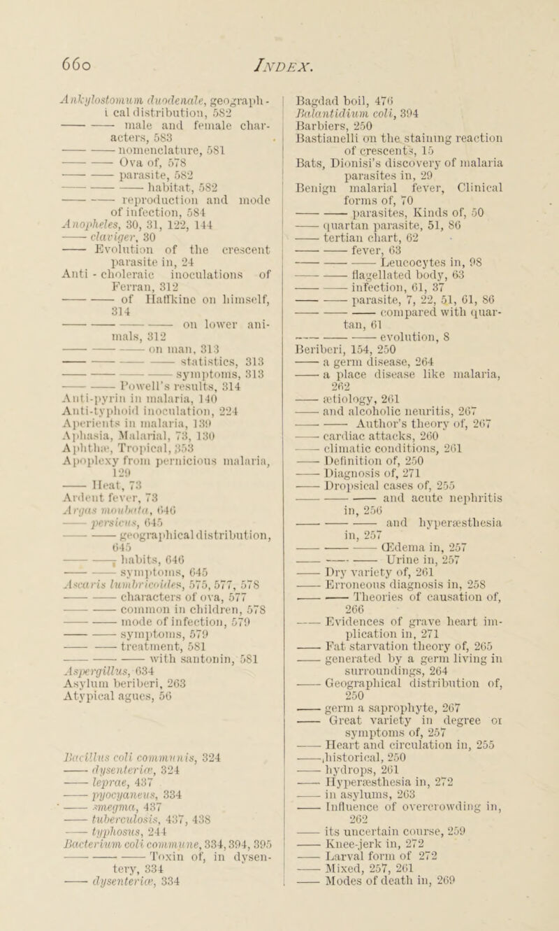 Ankylostomm duodenale, geograph- t cal distribution, 5S2 male and female char- acters, 583 nomenclature, 581 Ova of, 578 parasite, 582 habitat, 582 reproduction and mode of infection, 584 Anopheles, 30, 31, 122, 144 claviger, 30 Evolution of the crescent parasite in, 24 Anti - choleraic inoculations of Ferran, 312 of Hatlkine on himself, 314 on lower ani- mals, 312 on man, 313 statistics. 313 symptoms, 313 Powell's results, 314 Anti-pyrin in malaria, 140 Anti-typhoid inoculation, 224 Aperients in malaria, 13!) Aphasia, Malarial, 73, 130 Aphtha1, Tropical, ,353 Apoplexy from pernicious malaria, 129 Ileat, 73 Ardent fever, 73 Argus moubuta, 040 ■ persicus, 645 geographical distribution, 045 j habits, 646 symptoms, 045 Asccu-is lumbricoides, 575, 577, 578 characters of ova, 577 common in children, 578 mode of infection, 579 symptoms, 579 treatment, 581 with santonin, 581 Aspergillus, 034 Asylum beriberi, 263 Atypical agues, 50 Bacillus eoli communis, 324 dysenteries, 324 leprae, 437 -—— pyocyaneus, 334 -megma, 437 tuberculosis, 437, 438 typhosus, 244 Bacterium coli commit ne, 334,394, 395 Toxin of, in dysen- tery, 334 dysenteries, 334 Bagdad boil, 476 Balantidium coli, 394 Barbiers, 250 Bastianelli on the staining reaction of crescents, 15 Bats, Dionisi’s discovery of malaria parasites in, 29 Benign malarial fever, Clinical forms of, 70 parasites, Kinds of, 50 quartan parasite, 51, 86 —— tertian chart, 62 fever, 63 Leucocytes in, 98 flagellated body, 63 — infection, 61, 37 —— parasite, 7, 22, 51, 01, 86 compared with quar- tan, 61 evolution, 8 Beriberi, 154, 250 a germ disease, 264 a place disease like malaria, 262 aetiology, 261 and alcoholic neuritis, 267 -—— Author’s theory of, 267 cardiac attacks, 260 — climatic conditions, 201 Definition of, 250 Diagnosis of, 271 Dropsical cases of, 255 and acute nephritis in, 256 and liyperaesthesia in, 257 (Edema in, 257 Urine in, 257 Dry variety of, 261 Erroneous diagnosis in, 258 ■ Theories of causation of, 266 Evidences of grave heart im- plication in, 271 Fat starvation theory of, 265 generated by a germ living in surroundings, 264 Geographical distribution of, 250 germ a saprophyte, 207 Great variety in degree or symptoms of, 257 Heart and circulation in, 255 ,historical, 250 hydrops, 261 liyperaesthesia in, 272 in asylums, 203 Influence of overcrowding in, 262 —- its uncertain course, 259 Knee-jerk in, 272 Larval form of 272 Mixed, 257, 201 Modes of death in, 269