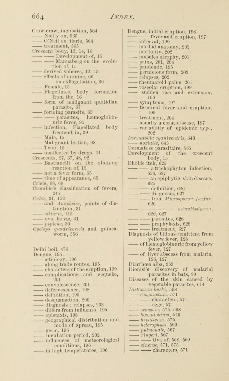 Craw-craw, incubation, 504 Nielly on, 565 O’Neil on filariu, 564 treatment, 565 Crescent body, 13, 14, 16 Development of, 15 Mannaberg on the evolu- tion of, 15 derived spheres, 42, 43 effects of quinine, 66 on exflagellation, 66 Female, 15 Flagellated body formation from the, 16 form of malignant quotidian parasite, 67 forming parasite, 63 parasites, liaunoglobin- uric fever, 85 infection, Flagellated body frequent in, 39 Male, 15 Malignant tertian, 68 Twin, 15 unaffected by drugs, 44 Crescents, 27, 37, 4S, 02 Bastianelli on the staining reaction of, 15 not a fever form, 65 time of appearance, 65 Crisis, 68, 69 Crombie’s classification of fevers, 846 Cider, 31, 122 and Anopheles, points of dis- tinction, 31 ciliaris, 115 ova, larvae, 31 pipiens, 30 Cyclojis quadricornis and guinea- worm, 556 Delhi boil, 476 Dengue, 195 aetiology, 196 along trade routes, 195 characters of the eruption, 199 complications and sequel*, 201 convalescence, 201 defervescence, 198 definition, 195 desquamation, 200 diagnosis ; relapses, 203 differs from influenza, 195 epistaxis, 198 geographical distribution and mode of spread, 195 germ, 196 incubation period, 202 influences of meteorological conditions, 196 in high temperatures, 196 Dengue, initial eruption, 198 fever and eruption, 197 interval, 199 morbid anatomy, 203 mortality, 202 muscles atrophy, 201 pains, 201, 204 pandemic, 195 pernicious form, 203 relapses, 202 rheumatoid pains, 201 roseolar eruption, 199 , sudden rise and extension, 196 symptoms, 197 I -—- terminal fever and eruption, 199 I treatment, 204 usually a coast disease, 197 variability of epidemic type, 202 Dennatobia cyaniventris, 643 noxialis, 643 Dermatose parasitaire, 565 Development of the crescent body, 15 Dhobie itch, 625 a trichophyton infection, 626, 627 an epiphytic skin disease, 625 definition, 626 diagnosis, 627 J from Microsporon furfur, 626 minutimmum, 626, 627 parasites, 626 prophylaxis, 62S treatment, 627 Diagnosis of bilious remittent from yellow fever, 128 of hasmoglobinuric from yellow fever, 127 of liver abscess from malaria, 126, 127 Diarrhoea alba, 353 Dionisi’s discovery of malarial parasites in bats, 29 Diseases of the skin caused by vegetable parasites, 614 Distomam buski, 598 conjunctum, 571 characters, 571 eggs, 571 1 crassum, 575, 59S hcematobinm, 540 i hepaticum, 575 j heterophyes, 599 pulmonale, 567 ringeri, 507 Ova of, 568, 569 ] sinense, 571, 575 | characters, 571