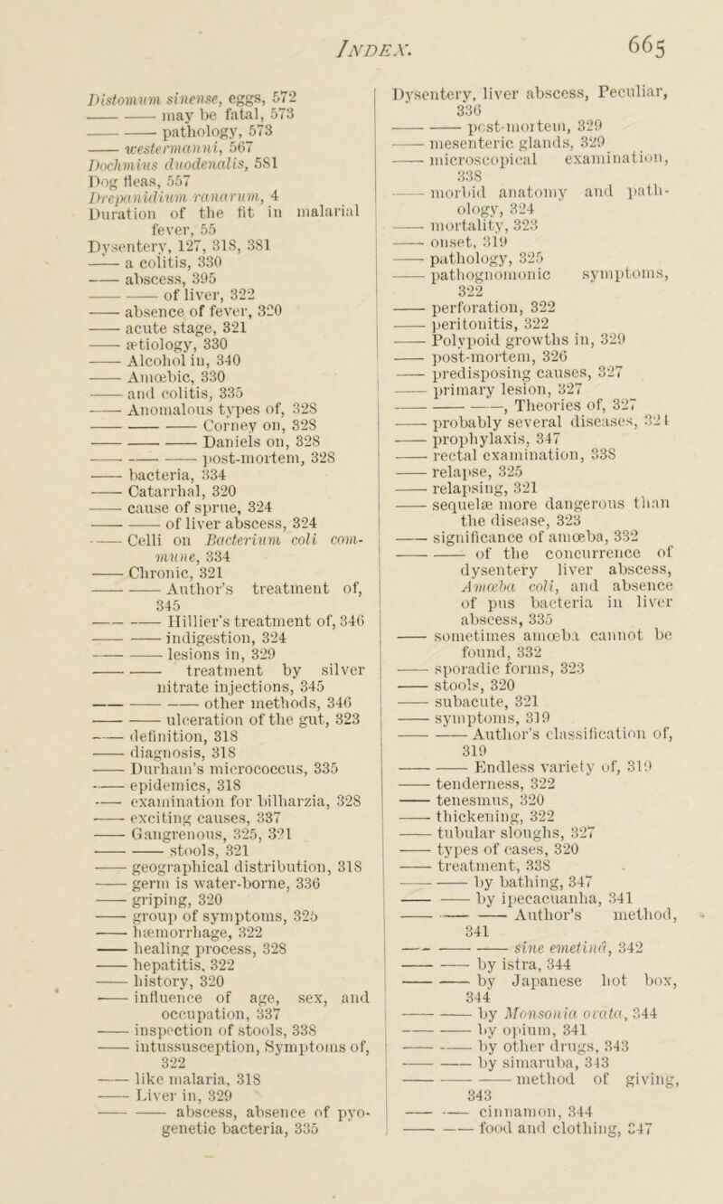 Distomum sinense, eggs, 572 may be fatal, 573 pathology, 573 westermanni, 567 Dochmius duodenalis, 581 Dog fleas, 557 Drepanidium ranarum, 4 Duration of the fit in malarial fever, 55 Dysentery, 127, 318, 381 —a coiitis, 330 abscess, 395 of liver, 322 absence of fever, 320 acute stage, 321 jetiology, 330 Alcohol in, 340 Amoebic, 330 anil colitis, 335 Anomalous types of, 328 Corney on, 328 Daniels on, 328 post-mortem, 328 bacteria, 334 Catarrhal, 320 cause of sprue, 324 -— of liver abscess, 324 Celli on Bacterium coli com- mune, 334 Chronic, 321 Author’s treatment of, 345 Hillier's treatment of, 346 indigestion, 324 —— lesions in, 329 treatment by silver nitrate injections, 345 other methods, 346 ulceration of the gut, 323 definition, 318 diagnosis, 318 Durham’s micrococcus, 335 epidemics, 318 examination for bilharzia, 328 exciting causes, 337 Gangrenous, 325, 321 stools, 321 geographical distribution, 318 germ is water-borne, 336 griping, 320 group of symptoms, 325 haemorrhage, 322 healing process, 328 hepatitis, 322 history, 320 influence of age, sex, and occupation, 337 inspection of stools, 338 intussusception, Symptoms of, j 322 like malaria, 318 —- Liver in, 329 abscess, absence of pyo- | genetic bacteria, 335 Dysentery, liver abscess, Peculiar, 336 pcst-moitem, 329 mesenteric glands, 329 microscopical examination, 338 --morbid anatomy and path- ology, 324 mortality, 323 | onset, 319 pathology, 325 pathognomonic symptoms, 322 perforation, 322 peritonitis, 322 j Polypoid growths in, 329 post-mortem, 326 predisposing causes, 327 I primary lesion, 327 j , Theories of, 327 j probably several diseases, 321 prophylaxis, 347 [ rectal examination, 338 | relapse, 325 relapsing, 321 sequelae more dangerous than the disease, 323 significance of amoeba, 332 j of the concurrence of dysentery liver abscess, Amoeba coli, and absence of pus bacteria in liver abscess, 335 sometimes amoeba cannot be found, 332 I sporadic forms, 323 stools, 320 subacute, 321 symptoms, 319 Author’s classification of, 319 Endless variety of, 319 tenderness, 322 tenesmus, 320 thickening, 322 tubular sloughs, 327 types of cases, 320 treatment, 338 by bathing, 347 by ipecacuanha, 341 I Author’s method, 341 — sine emetind, 342 j by istra, 344 • by Japanese hot box, 344 by Monsonia ovcita, 344 by opium, 341 by other drugs, 343 by simaruba, 343 method of giving, 343 cinnamon, 344 food and clothing, 347