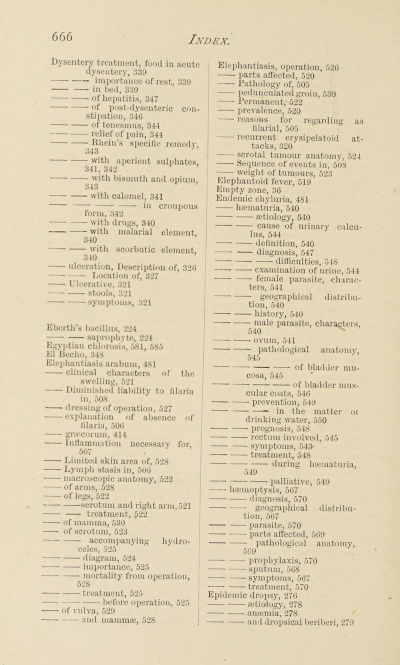 Dysentery treatment, food in acute dysentery, 339 importance of rest, 339 in bed, 339 of hepatitis, 347 of post-dysenteric con- stipation, 346 of tenesmus, 344 relief of pain, 344 Rhein’s specific remedy, 343 with aperient sulphates, 341, 342 with bismuth and opium, 343 with calomel, 341 in croupous form, 342 with drugs, 340 with malarial element, 340 with scorbutic element, 310 ulceration, Description of, 326 Location of, 327 Ulcerative, 321 stools, 321 symptoms, 321 Ebcrth's bacillus, 224 saprophyte, 224 Egyptian chlorosis, 581, 585 El Beclio, 343 Elephantiasis arabum, 481 clinical characters of the I swelling, 521 Diminished liability to filaria ; in, 508 dressing of operation, 527 explanation of absence of filaria, 506 graecorum, 414 Inflammation necessary for, 507 Limited skin area of, 52S Lymph stasis in, 506 macroscopic anatomy, 522 of arms, 528 of legs, 522 scrotum and right arm,521 treatment, 522 of mamma, 530 of scrotum, 523 accompanying hydro- celes, 525 diagram, 524 importance, 525 mortality from operation, 528 treatment, 525 — before operation, 525 ■ of vulva, 529 and mammae, 52S Elephantiasis, operation, 526 parts affected, 520 : Pathology of, 505 ! pedunculated groin, 530 Permanent, 522 [ prevalence, 520 reasons for regarding as filarial, 505 recurrent erysipelatoid at- tacks, 320 - scrotal tumour anatomy, 524 Sequence of events in, 508 weight of tumours, 523 Elephantoid fever, 519 Empty zone, 36 Endemic chyluria, 481 haeinaturia, 540 ; aetiology, 540 cause of urinary calcu- lus, 544 definition, 540 diagnosis, 547 difficulties, 5 IS examination of urine, 544 female parasite, charac- ters, 541 geographical distribu- tion, 540 ! history, 540 male parasite, characters, 540 i ovum, 541 pathological anatomy, 545 of bladder mu- cosa, 545 ■—— of bladder mus- cular coats, 546 prevention, 549 in the matter oi drinking water, 550 prognosis, 548 rectum involved, 545 symptoms, 543- treatment, 548 during liaematuria, 549 palliative, 549 haemoptysis, 567 diagnosis, 570 geographical distribu- tion, 567 parasite, 570 parts affected, 569 pathological anatomy, 509 prophylaxis, 570 sputum, 568 — symptoms, 567 — treatment, 570 Epidemic dropsy, 276 aetiology, 278 anaemia, 278 and dropsical beriberi, 279