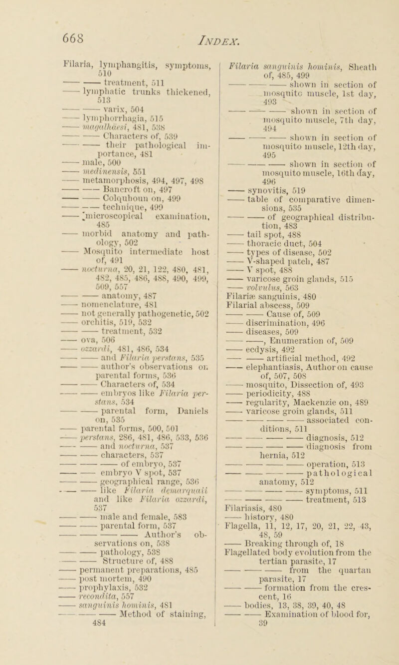 Filaria, lymphangitis, symptoms, 510 treatment, 511 lymphatic trunks thickened, 513 varix, 504 lymphorrhagia, 515 magalhaesi, 481, 538 — Characters of, 530 ■ their pathological im- portance, 481 male, 500 medinensis, 551 metamorphosis, 404, 497, 408 Bancroft on, 497 Colquhoun on, 499 — technique, 490 'microscopical examination, 4S5 morbid anatomy and path- ology, 502 Mosquito intermediate host of, 401 noettimet, 20, 21, 122, 480, 481, 482, 485, 480, 4SS, 490, 409, 509, 557 anatomy, 4S7 nomenclature, 481 not generally pathogenetic, 502 orchitis, 510, 532 treatment, 532 ova, 506 ozzardi, 481, 486, 534 and Filaria jierstans, 535 author's observations on parental forms, 530 Characters of, 534 embryos like Filaria jier- stans, 534 parental form, Daniels on, 535 parental forms, 500, 501 persta ns, 286, 481, 480, 533, 536 and nocturna, 537 characters, 537 of embryo, 537 embryo V spot, 537 geographical range, 530 like Filaria demarquaii and like Filaria ozzardi, 537 male and female, 583 parental form, 537 Author’s ob- servations on, 538 pathology, 538 Structure of, 488 permanent preparations, 485 post mortem, 400 prophylaxis, 532 recondila, 557 sanguinis hominis, 481 Method of staining, 484 Filaria sanguinis hominis, Sheath of, 485, 499 shown in section of mosquito muscle, 1st day, 403 shown in section of mosquito muscle, 7th day, 494 ——- shown in section of mosquito muscle, 12th day, 495 shown in section of mosquito muscle, 10tli day, 490 j synovitis, 519 table of comparative dimen- sions, 535 I of geographical distribu- tion, 4S3 j tail spot, 488 -- thoracic duct, 504 types of disease, 502 V-shaped patch, 487 V spot, 48S varicose groin glands, 515 volvulus, 503 Filaria; sanguinis, 4S0 Filarial abscess, 509 Cause of, 509 discrimination, 496 diseases, 509 -— , Enumeration of, 509 eedysis, 492 artificial method, 402 elephantiasis, Author on cause of, 507, 508 mosquito, Dissection of, 403 periodicity, 488 regularity, Mackenzie on, 489 varicose groin glands, 511 associated con- ditions, 511 diagnosis, 512 diagnosis from hernia, 512 operation, 513 pathological anatomy, 512 symptoms, 511 treatment, 513 Filariasis, 480 history, 480 Flagella, 11, 12, 17, 20, 21, 22, 43, 48, 59 Breaking through of, 18 Flagellated body evolution from the tertian parasite, 17 from the quartan parasite, 17 formation from the cres- cent, 10 bodies, 13, 38, 39, 40, 48 Examination of blood for, 39
