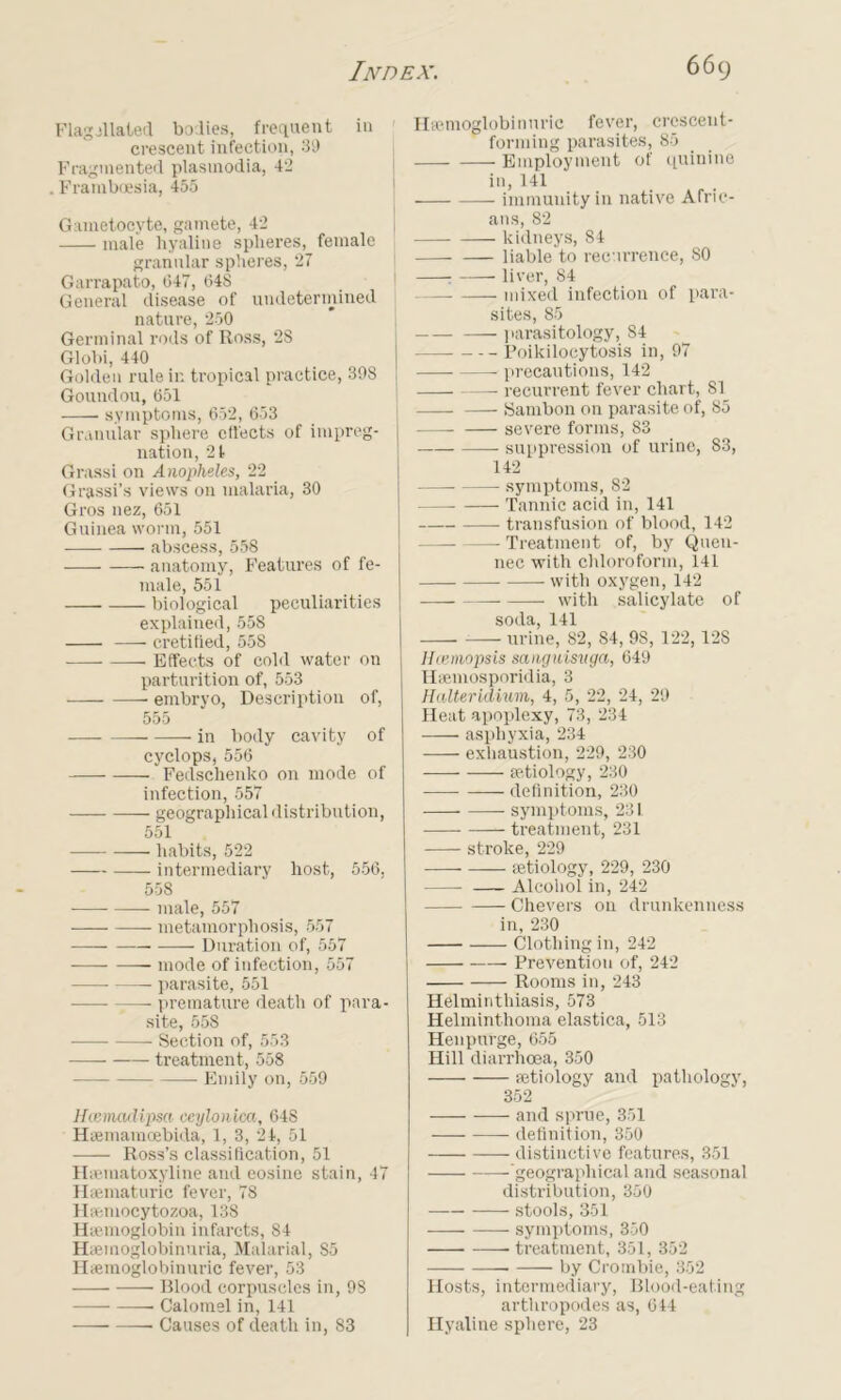 Flagellated bodies, frequent in crescent infection, 39 Fragmented plastnodia, 42 . Framboesia, 455 Gametocyte, gamete, 42 male hyaline spheres, female granular spheres, 27 Garrapato, 647, 648 General disease of undetermined nature, 250 Germinal rods of Ross, 28 Globi, 440 Golden rale in tropical practice, 398 Goundou, 651 symptoms, 652, 653 Granular sphere effects of impreg- nation, 21 Grassi on Anopheles, 22 Grassi’s views on malaria, 30 Gros nez, 651 Guinea worm, 551 abscess, 558 anatomy, Features of fe- male, 551 biological peculiarities explained, 558 cretitied, 558 Effects of cold water on parturition of, 553 embryo, Description of, 555 — in body cavity of cyclops, 556 Fedschenko on mode of infection, 557 geographical distribution, 551 habits, 522 intermediary host, 556, 558 male, 557 metamorphosis, 557 —— Duration of, 557 mode of infection, 557 parasite, 551 premature death of para- site, 558 • Section of, 553 treatment, 558 Emily on, 559 Hcemadipsci ceylonica, 648 Haemamoebida, 1, 3, 24, 51 —— Ross’s classification, 51 Hrematoxyline and eosine stain, 47 Hsematuric fever, 78 Haemocytozoa, 138 Haemoglobin infarcts, 84 Haeinoglobinuria, Malarial, S5 Hiemoglobinuric fever, 53 Blood corpuscles in, 98 Calomel in, 141 ■ Causes of death in, 83 Haemoglobinuric fever, crescent- forming parasites, 85 Employment of quinine in, 141 I immunity in native Afric- ans, 82 kidneys, 84 liable to recurrence, 80 j : liver, 84 mixed infection of para- sites, 85 parasitology, 84 — Poikilocytosis in, 97 precautions, 142 recurrent fever chart, 81 | Sambon on parasite of, 85 severe forms, 83 suppression of urine, 83, 142 symptoms, 82 Tannic acid in, 141 transfusion of blood, 142 — Treatment of, by Quen- nec with chloroform, 141 with oxygen, 142 with salicylate of soda, 141 urine, 82, S4, 98, 122, 12S Hcemopsis sanguisvga, 649 Hsemosporidia, 3 Halterldium, 4, 5, 22, 24, 29 Heat apoplexy, 73, 234 asphyxia, 234 exhaustion, 229, 230 aetiology, 230 definition, 230 symptoms, 231 treatment, 231 stroke, 229 aetiology, 229, 230 Alcohol in, 242 Chevers on drunkenness in, 230 Clothing in, 242 Prevention of, 242 Rooms in, 243 Helminthiasis, 573 Helminthoma elastica, 513 Henpurge, 655 Hill diarrhoea, 350 aetiology and pathology, 352 and sprue, 351 definition, 350 ——- distinctive features, 351 -‘geographical and seasonal distribution, 350 stools, 351 -— symptoms, 350 treatment, 351, 352 • by Crombie, 352 Hosts, intermediary, Blood-eating arthropodes as, 644 Hyaline sphere, 23