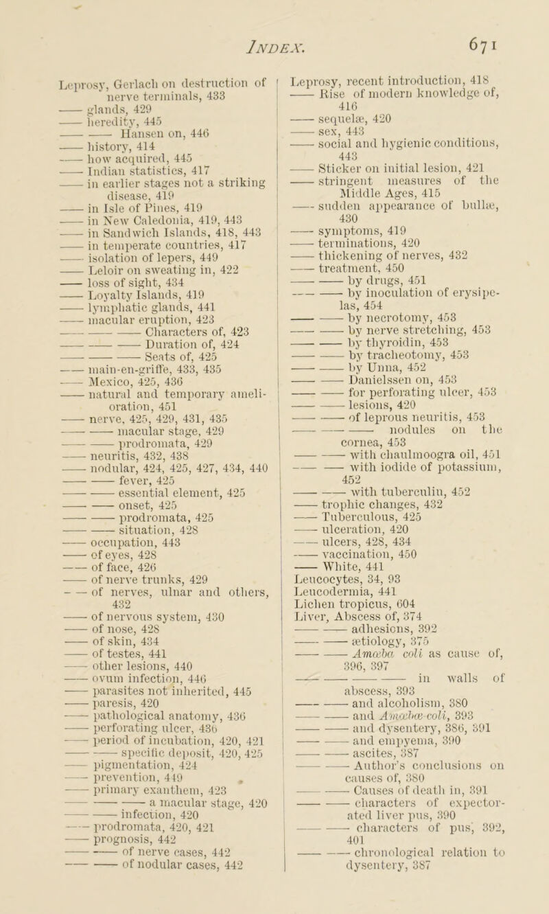 Leprosy, Gerlacli on destruction of nerve terminals, 433 glands, 429 heredity, 445 Hansen on, 440 history, 414 how acquired, 445 Indian statistics, 417 in earlier stages not a striking disease, 419 in Isle of Pines, 419 in New Caledonia, 419, 443 in Sandwich Islands, 418, 443 in temperate countries, 417 isolation of lepers, 449 Leloir on sweating in, 422 loss of sight, 434 Loyalty Islands, 419 lymphatic glands, 441 macular eruption, 423 Characters of, 423 Duration of, 424 Seats of, 425 main-en-griffe, 433, 435 Mexico, 425, 430 natural and temporary ameli- oration, 451 nerve. 425, 429, 431, 435 macular stage, 429 prodromata, 429 neuritis, 432, 438 nodular, 424, 425, 427, 434, 440 fever, 425 essential element, 425 onset, 425 prodromata, 425 situation, 428 occupation, 443 of eyes, 428 of face, 420 of nerve trunks, 429 of nerves, ulnar and others, 432 of nervous system, 430 of nose, 428 of skin, 434 of testes, 441 other lesions, 440 ovum infection, 440 parasites not inherited, 445 paresis, 420 -—- pathological anatomy, 430 perforating ulcer, 430 period of incubation, 420, 421 specific deposit, 420, 425 - pigmentation, 424 prevention, 449 primary exanthem, 423 a macular stage, 420 infection, 420 prodromata, 420, 421 prognosis, 442 of nerve cases, 442 of nodular cases, 442 [ Leprosy, recent introduction, 418 Rise of modern knowledge of, 410 sequelae, 420 I sex, 443 social and hygienic conditions, 443 Sticker on initial lesion, 421 stringent measures of the Middle Ages, 415 sudden appearance of bullae, 430 symptoms, 419 terminations, 420 thickening of nerves, 432 ■ treatment, 450 by drugs, 451 by inoculation of erysipe- las, 454 by necrotomy, 453 by nerve stretching, 453 by thyroidin, 453 by tracheotomy, 453 by Unna, 452 j Danielssen on, 453 — for perforating ulcer, 453 lesions, 420 of leprous neuritis, 453 nodules on the cornea, 453 — with chaulmoogra oil, 451 with iodide of potassium, 452 with tuberculin, 452 trophic changes, 432 Tuberculous, 425 —— ulceration, 420 ulcers, 428, 434 vaccination, 450 White, 441 ( Leucocytes, 34, 93 Leucodermia, 441 Lichen tropicus, 604 I Liver, Abscess of, 374 I adhesions, 392 j aetiology, 375 j Amoeba coll as cause of, 396, 397 in walls of abscess, 393 and alcoholism, 380 —— and Avoxhcc coli, 393 and dysentery, 386, 391 and empyema, 390 ascites, 387 Author’s conclusions on causes of, 380 Causes of death in, 391 —- characters of expector- ated liver pus, 390 characters of pus, 392, 401 chronological relation to dysentery, 387