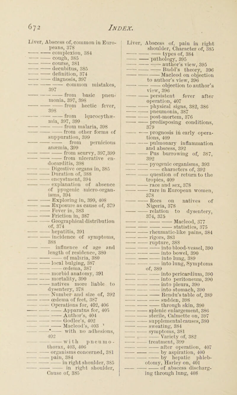 Liver, Abscess of, common in Euro- peans, 378 complexion, 384 cough, 385 course, 381 decubitus, 385 definition, 374 diagnosis, 397 common mistakes, 397 from basic pneu- monia, 397, 398 from hectic fever, | 39S — from lqueocythae- mia, 397, 399 from malaria, 398 — from other forms of suppuration, 399 from pernicious anaemia, 399 from scurvy, 397,399 from ulcerative en- } docarditis, 39S — Digestive organs in, 385 Duration of, 388 encystment, 394 explanation of absence | of pyogenic micro-organ- isms, 394 Exploring in, 399, 408 Exposure as cause of, 379 Fever in, 383 Friction in, 387 Geographical distribution of, 374 hepatitis, 391 incidence of symptoms, 388 influence of age and length of residence, 380 of malaria, 380 local bulging, 387 —— oedema, 387 morbid anatomy, 391 mortality, 390 natives more liable to dysentery, 378 Number and size of, 392 oedema of feet, 387 Operations for, 402, 400 ■ Apparatus for, 405 Author’s, 404 Godlee’s, 402 Macleorl’s, 403 1 —* with no adhesions, 402 with p n e u m o - thorax, 403, 406 organisms concerned, 381 pain, 384 in right shoulder, 3S5 in right shoulder, Cause of, 385 Liver, Abscess of, pain in right shoulder, Character of, 385 types of, 3S4 pathology, 395 author’s view, 395 Badd’s theory, 396 Macleod on objection to author’s view, 396 objection to author’s view, 396 persistent fever after operation, 407 physical signs, 382, 386 pneumonia, 387 post-mortem, 376 predisposing conditions, 379 prognosis in early opera- tions, 409 pulmonary inflammation and abscess, 392 — Pus burrowing of, 387, 392 —— pyogenic organisms, 393 characters of, 392 question of return to the tropics, 409 race and sex, 378 rare in European women, 378 Rees on natives of Nigeria, 378 relation to dysentery, 374, 375 Macleod, 377 statistics, 375 rheumatic-like pains, 384 rigors, 383 rupture, 388 into blood-vessel, 390 into bowel, 390 into lung, 389 into lung, Symptoms of, 389 into pericardium, 390 into peritoneum, 390 into pleura, 390 into stomach, 390 Rendu’s table of, 389 sudden, 398 — through skin, 390 splenic enlargement, 386 sterile, Calmette on, 397 supplemental causes, 380 sweating, 384 symptoms, 381 Variety of, 382 treatment, 399 after operation, 407 by aspiration, 400 by hepatic phleb- otomy, Harley on, 401 of abscess discharg- ing through lung, 408
