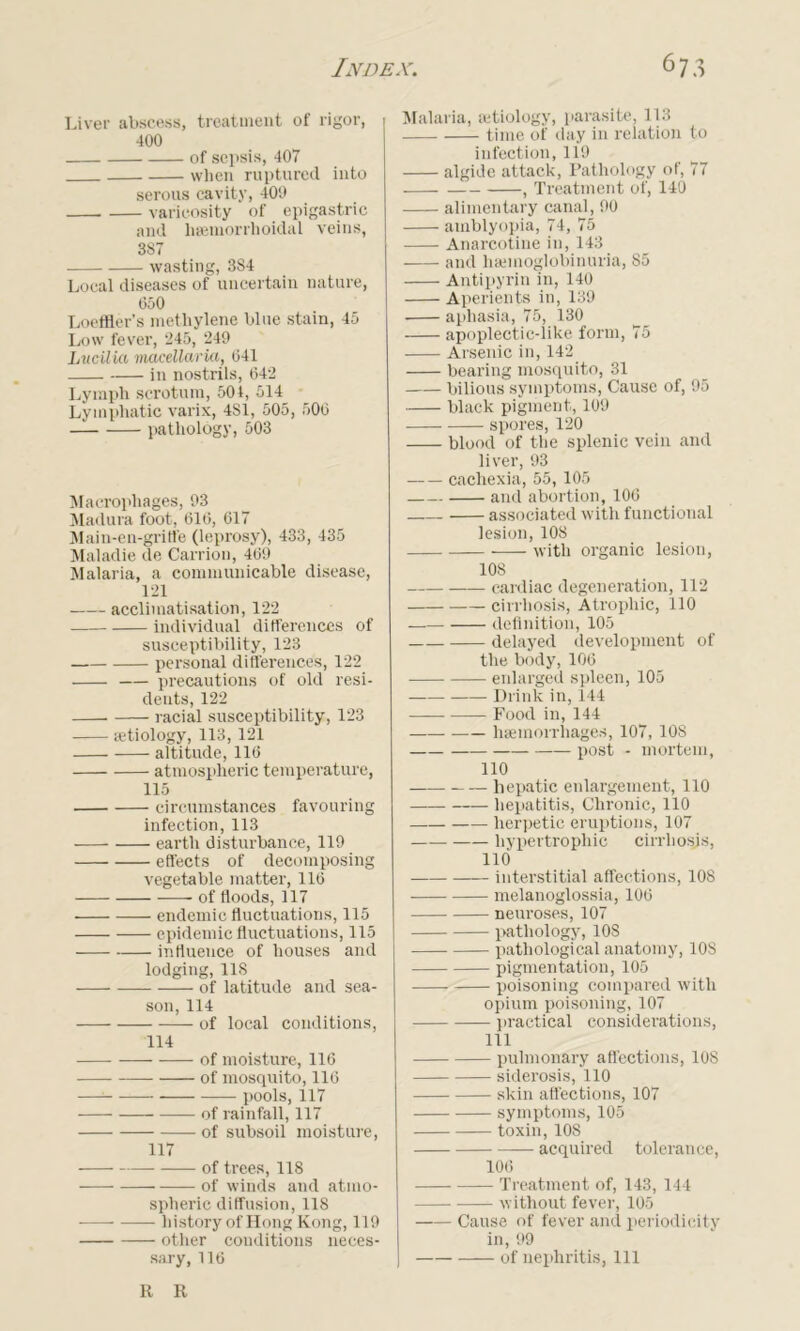 Liver abscess, treatment of rigor, 400 of sepsis, 407 when ruptured into serous cavity, 409 varicosity of epigastric and hsemorrhoidal veins, 387 wasting, 384 Local diseases of uncertain nature, 050 Loeffler’s methylene blue stain, 45 Low fever, 245, 249 Lucilko macellarki, 041 in nostrils, 042 Lymph scrotum, 504, 514 Lymphatic varix, 481, 505, 500 pathology, 503 Macrophages, 93 Madura foot, 016, 617 Main-en-gritfe (leprosy), 433, 435 Maladie de Carrion, 409 Malaria, a communicable disease, 121 acclimatisation, 122 individual differences of susceptibility, 123 personal differences, 122 precautions of old resi- dents, 122 • racial susceptibility, 123 aetiology, 113, 121 altitude, 110 atmospheric temperature, 115 circumstances favouring infection, 113 earth disturbance, 119 effects of decomposing vegetable matter, 110 of floods, 117 endemic fluctuations, 115 epidemic fluctuations, 115 influence of houses and lodging, 118 of latitude and sea- son, 114 of local conditions, 114 of moisture, 116 of mosquito, 116 —1 pools, 117 of rainfall, 117 of subsoil moisture, 117 of trees, 118 of winds and atmo- spheric diffusion, 118 history of Hong Kong, 119 other conditions neces- sary, 116 Malaria, aetiology, parasite, 113 time of day in relation to infection, 119 algide attack, Pathology of, 77 1 Treatment of, 140 alimentary canal, 90 amblyopia, 74, 75 Anarcotine in, 143 and liaunoglobinuria, 85 Antipyrin in, 140 Aperients in, 139 aphasia, 75, 130 apoplectic-like form, 75 Arsenic in, 142 bearing mosquito, 31 bilious symptoms, Cause of, 95 black pigment, 109 spores, 120 blood of the splenic vein and liver, 93 cachexia, 55, 105 and abortion, 106 associated with functional lesion, 108 with organic lesion, 108 cardiac degeneration, 112 cirrhosis, Atrophic, 110 definition, 105 delayed development of the body, 106 enlarged spleen, 105 Drink in, 144 Food in, 144 haemorrhages, 107, 108 post - mortem, 110 hepatic enlargement, 110 hepatitis, Chronic, 110 herpetic eruptions, 107 hypertrophic cirrhosis, 110 interstitial affections, 108 melanoglossia, 100 neuroses, 107 pathology, 108 pathological anatomy, 108 pigmentation, 105 poisoning compared with opium poisoning, 107 practical considerations, 111 pulmonary affections, 108 siderosis, 110 skin affections, 107 symptoms, 105 toxin, 108 acquired tolerance, 106 Treatment of, 143, 144 without fever, 105 Cause of fever and periodicity in, 99 of nephritis, 111 R R