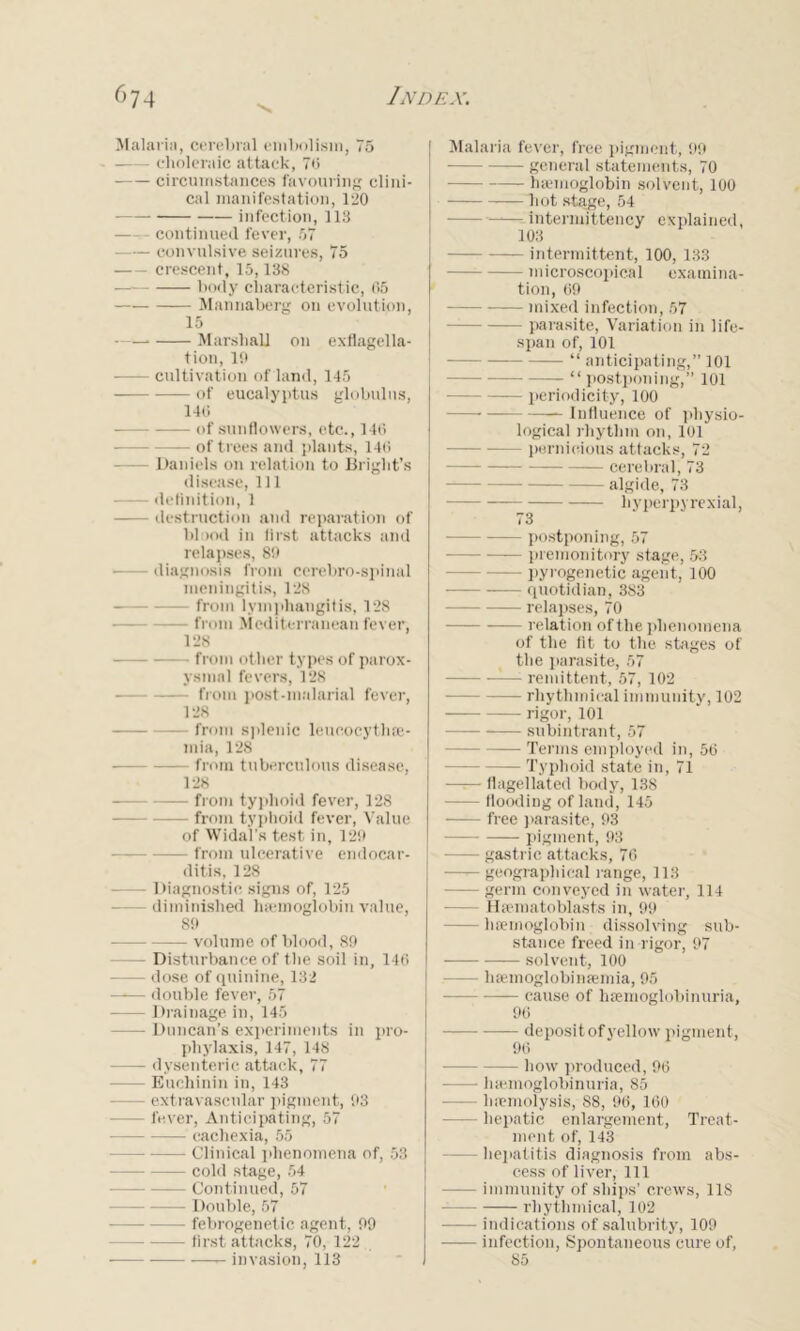 Malaria, cerebral embolism, 75 choleraic attack, 70 circumstances favouring clini- cal manifestation, 120 infection, 113 continued fever, 57 convulsive seizures, 75 crescent, 15,138 body characteristic, 05 Mannaberg on evolution, 15 Marshall on exflagella- tion, 19 — cultivation of land, 145 of eucalyptus globulus, 140 of sunflowers, etc., 140 — of trees and plants, 140 — Daniels on relation to Bright’s disease, 111 definition, 1 destruction and reparation of blood in first attacks and relapses, 89 diagnosis from cerebro-spinal meningitis, 128 from lymphangitis, 128 from Mediterranean fever, 128 from other types of parox- ysmal fevers, 128 from post-malarial fever, 128 — from splenic leucocythre- mia, 128 — from tuberculous disease, 128 from typhoid fever, 128 — from typhoid fever, Value of Widal's test in, 129 from ulcerative endocar- ditis, 128 — Diagnostic signs of, 125 — diminished haemoglobin value, 89 — volume of blood, 89 — Disturbance of the soil in, 146 — dose of quinine, 132 double fever, 57 — Drainage in, 145 — Duncan’s experiments in pro- phylaxis, 147, 148 — dysenteric attack, 77 — Euchinin in, 143 — extravascnlar pigment, 93 — fever, Anticipating, 57 — —— cachexia, 55 — Clinical phenomena of, 53 cold stage, 54 — Continued, 57 — Double, 57 — febrogenetic agent, 99 — first attacks, 70, 122 invasion, 113 Malaria fever, free pigment, 99 general statements, 70 haemoglobin solvent, 100 hot stage, 54 — —■— intermittency explained, 103 intermittent, 100, 133 —— microscopical examina- tion, 69 mixed infection, 57 parasite, Variation in life- span of, 101 “ anticipating,” 101 “ postponing,” 101 poeriodicit-y, 100 — — Influence of physio- logical rhythm on, 101 — pernicious attacks, 72 cerebral, 73 — algide, 73 hyperpyrexial, 73 postponing, 57 premonitory stage, 53 — pyrogenetic agent, 100 quotidian, 383 relapses, 70 relation of the phenomena of the fit to the stages of the parasite, 57 remittent, 57, 102 rhythmical immunity, 102 rigor, 101 subintrant, 57 — Terms employed in, 56 Typhoid state in, 71 flagellated body, 138 — flooding of land, 145 free parasite, 93 pigment, 93 — gastric attacks, 76 — geographical range, 113 — germ conveyed in water, 114 — Hsematoblasts in, 99 — haemoglobin dissolving sub- stance freed in rigor, 97 solvent, 100 — haemoglobinfemia, 95 —— —— cause of hsemoglobinuria, 96 — deposit of yellow pigment, 96 — how produced, 96 hsemoglobinuria, 85 — haemolysis, 88, 96, 160 — hepatic enlargement, Treat- ment of, 143 — hepatitis diagnosis from abs- cess of liver. 111 — immunity of ships’ crews, 118 — rhythmical, 102 indications of salubrity, 109 infection, Spontaneous cure of, 85