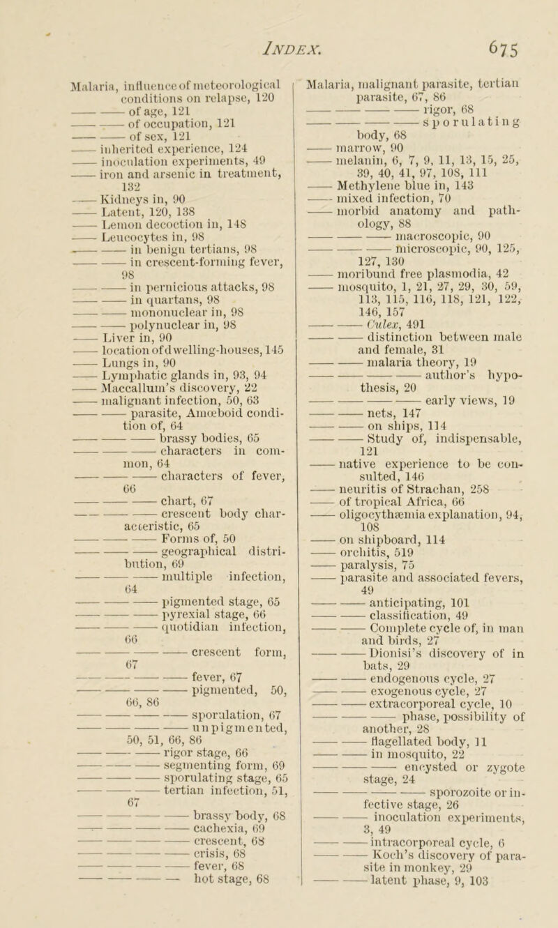 Malaria, influence of meteorological 1 conditions on relapse, 120 of age, 121 of occupation, 121 of sex, 121 inherited experience, 124 — inoculation experiments, 49 iron and arsenic in treatment, 132 Kidneys in, 90 Latent, 120, 138 Lemon decoction in, 148 Leucocytes in, 98 in benign tertians, 98 in crescent-forming fever, 98 in pernicious attacks, 98 in quartans, 98 mononuclear in, 98 — polynuclear in, 98 Liver in, 90 location ofdwelling-houses, 145 Lungs in, 90 —- Lymphatic glands in, 93, 94 Maccallum’s discovery, 22 malignant infection, 50, 63 parasite, Amceboid condi- tion of, 64 — brassy bodies, 65 characters in com- mon, 64 characters of fever, 66 chart, 67 crescent body char- acteristic, 65 — Forms of, 50 geographical distri- bution, 69 —— multiple infection, 64 pigmented stage, 65 pyrexial stage, 66 —— quotidian infection, 66 crescent form, 67 — fever, 67 pigmented, 50, 66, 86 — — sporulation, 67 u n p i g m e n ted, 50, 51, 66, 86 rigor stage, 66 segmenting form, 69 sporulating stage, 65 — tertian infection, 51, 67 brassy body, 68 —=■ cachexia, 69 crescent, 68 crisis, 68 fever, 68 hot stage, 68 Malaria, malignant parasite, tertian parasite, 67, 86 rigor, 68 sporulating body, 68 marrow, 90 melanin, 6, 7, 9, 11, 13, 15, 25, 39, 40, 41, 97, 108, 111 Methylene blue in, 143 mixed infection, 70 morbid anatomy and path- ology, 88 —- macroscopic, 90 microscopic, 90, 125, 127, 130 moribund free plasmodia, 42 mosquito, 1, 21, 27 , 29, 30, 59, 113, 115, 116, 118, 121, 122, 146, 157 Culex, 491 distinction between male and female, 31 malaria theory, 19 author’s hypo- thesis, 20 early views, 19 nets, 147 on ships, 114 Study of, indispensable, 121 native experience to be con- sulted, 146 neuritis of Strachan, 258 of tropical Africa, 66 oligocythaemia explanation, 94, 108 on shipboard, 114 orchitis, 519 paralysis, 75 parasite and associated fevers, 49 anticipating, 101 classification, 49 — Complete cycle of, in man and birds, 27 —Dionisi’s discovery of in bats, 29 endogenous cycle, 27 exogenous cycle, 27 extracorporeal cycle, 10 phase, possibility of another, 28 flagellated body, 11 in mosquito, 22 encysted or zygote stage, 24 sporozoite or in- fective stage, 26 inoculation experiments, 3, 49 intracorporeal cycle, 6 Koch’s discovery of para- site in monkey, 29 latent phase, 9, 103