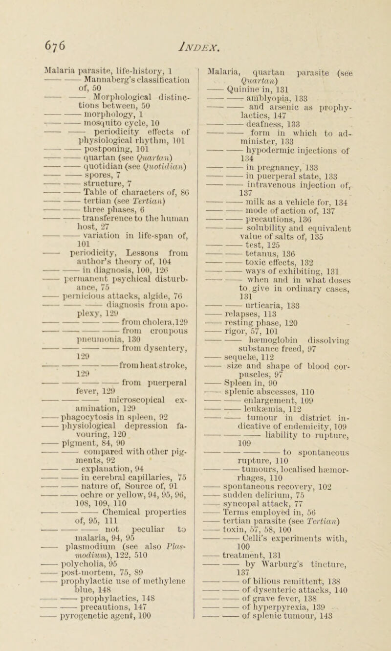 Malaria parasite, life-history, 1 -— Mannaberg’s classification of, 50 Morphological distinc- tions between, 50 morphology, 1 mosquito cycle, 10 periodicity effects of physiological rhythm, 101 postponing, 101 quartan (see Quark 1 n) quotidian (see Quotidian) spores, 7 structure, 7 Table of characters of, 80 tertian (see Tertian) three phases, 0 transference to the human host, 27 —— variation in life-span of, 101 periodicity, Lessons from author’s theory of, 104 in diagnosis, 100, 120 permanent psychical disturb- ance, 75 pernicious attacks, algide, 76 diagnosis from apo- plexy, 129 from cholera, 129 from croupous pneumonia, 130 from dysentery, 129 from heat stroke, 129 from puerperal fever, 129 microscopical ex- amination, 129 phagocytosis in spleen, 92 physiological depression fa- vouring, 120 • pigment, 84, 90 compared with other pig- ments, 92 explanation, 94 in cerebral capillaries, 75 nature of, Source of, 91 ochre or yellow, 94, 95, 96, 108, 109, 110 • Chemical properties of, 95, 111 not peculiar to malaria, 94, 95 plasmodium (see also Plas- modium), 122. 510 ——- polycholia, 95 post-mortem, 75, 89 —— prophylactic use of methylene blue, 148 prophylactics, 148 precautions, 147 pyrogenetic agent, 100 Malaria, quartan parasite (see Quartan) Quinine in, 131 amblyopia, 133 and arsenic as prophy- lactics, 147 deafness, 133 form in which to ad- minister, 133 hypodermic injections of 134 in pregnancy, 133 in puerperal state, 133 intravenous injection of, 137 milk as a vehicle for, 134 mode of action of, 137 precautions, 136 solubility and equivalent value of salts of, 135 test, 125 tetanus, 136 toxic effects, 132 ways of exhibiting, 131 when and in what doses to give in ordinary cases, 131 urticaria, 133 relapses, 113 resting phase, 120 rigor, 57, 101 haemoglobin dissolving substance freed, 97 sequelae, 112 size and shape of blood cor- puscles, 97 Spleen in, 90 splenic abscesses, 110 enlargement, 109 leukaemia, 112 tumour in district in- dicative of endemicity, 109 liability to rupture, 109 to spontaneous rupture, 110 tumours, localised haemor- rhages, 110 spontaneous recovery, 102 sudden delirium, 75 syncopal attack, 77 Terms employed in, 56 — tertian parasite (see Tertian) toxin, 57, 58, 100 Celli’s experiments with, 100 treatment, 131 by Warburg’s tincture, 137 —— of bilious remittent, 138 of dysenteric attacks, 140 of grave fever, 138 of hyperpyrexia, 139 of splenic tumour, 143