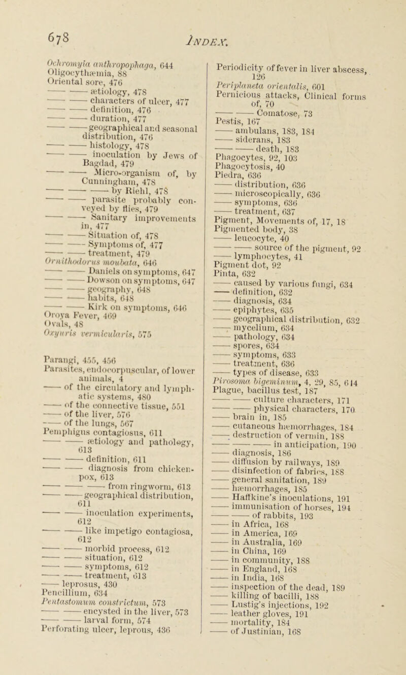 Ochromyia anthropophaga, 644 Oligocythemia, 88 Oriental sore, 476 etiology, 478 characters of ulcer, 477 definition, 476 duration, 477 geographical and seasonal distribution, 476 • histology, 478 • inoculation by Jews of Bagdad, 479 Micro-organism of, by Cunningham, 478 • by Riehl, 47S parasite probably con- veyed by flies, 479 Sanitary improvements in, 477 ■ Situation of, 478 Symptoms of, 477 - treatment, 479 O-rnithodorus moubata, 646 ■—■ Daniels on symptoms, 647 — Dowson on symptoms, 647 geography, 648 habits, 648 — Kirk on symptoms, 646 < >roya Fever, 469 Ovals, 48 Oxynris verviicularis, 575 Parangi, 455, 456 Parasites, endocorpuscular, of lower animals, 4 of the circulatory and lymph- atic systems, 480 of the connective tissue, 551 of the liver, 576 of the lungs, 567 Pemphigus contagiosus, 611 • aetiology and pathology, 613 • definition, 611 diagnosis from chicken- pox, 613 from ringworm, 613 • geographical distri bution, 611 inoculation experiments, 612 like impetigo contagiosa, 612 morbid process, 612 • situation, 612 symptoms, 612 treatment, 613 leprosus, 430 Pencillium, 634 Pentastomum constrictum, 573 ■ encysted in the liver, 573 larval form, 574 Perforating ulcer, leprous, 436 Periodicity offerer in liver abscess, 126 Periplcineta orientalis, 601 Pernicious attacks, Clinical forms of, 70 Comatose, 73 Pestis, 167 ambulans, 183, 1S4 siderans, 183 death, 183 Phagocytes, 92, 103 Phagocytosis, 40 Piedra, 636 distribution, 636 microscopically, 636 symptoms, 636 treatment, 637 Pigment, Movements of, 17, 18 Pigmented body, 38 leucocyte, 40 source of the pigment, 92 lymphocytes, 41 Pigment dot, 92 Pinta, 632 - caused by various fungi, 634 definition, 632 diagnosis, 634 epiphytes, 635 — geographical distribution, 632 - mycelium, 634 pathology, 634 spores, 634 symptoms, 633 treatment, 636 types of disease, 633 Pirosoma bigeminum, 4, 29, 85, 614 Plague, bacillus test, 187 culture characters, 171 physical characters, 170 brain in, 185 cutaneous hemorrhages, 184 • destruction of vermin, 188 in anticipation, 190 diagnosis, 186 diffusion by railways, 189 disinfection of fabrics, 188 general sanitation, 189 haemorrhages, 185 —- Haffkine’s inoculations, 191 immunisation of horses, 194 of rabbits, 193 in Africa, 16S in America, 169 in Australia, 169 in China, 169 —- in community, 188 in England, 168 in India, 16S inspection of the dead, 189 killing of bacilli, 188 Lustig’s injections, 192 leather gloves, 191 -—- mortality, 1S4 of Justinian, 16S