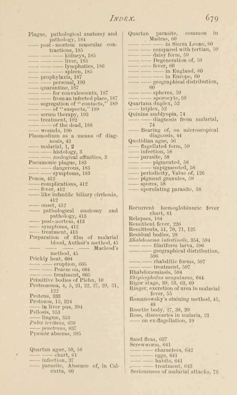 Plague, pathological anatomy and pathology, 184 — post-mortem muscular con- tractions, 185 kidneys, 185 — liver, 185 lymphatics, 186 spleen, 185 prophylaxis, 187 personal, 100 quarantine, 187 —— for convalescents, 187 from an infected place, 187 — segregation of “contacts,” 180 —• of “suspects,” 180 serum therapy, 103 treatment, 102 of the dead, 188 wounds, 100 Plasmodium as a means of diag- nosis, 43 malarial, 1, 2 histology, 3 zoological affinities, 3 Pneumonic plague, 183 dangerous, 183 symptoms, 183 Ponos, 412 complications, 412 fever, 412 like infantile biliary cirrhosis, 412 onset, 412 pathological anatomy and pathology, 413 posl-.nortem, 413 symptoms, 412 treatment, 413 Preparation of film of malarial blood, Author’s method, 45 Macleod’s method, 45 Prickly heat, 604 eruption, 605 Pearse on, 604 treatment, 605 Primitive bodies of Plehn, 10 Proteosoma, 4, 5, 21, 22, 27, 29, 31, 122 Proteus, 333 Protozoa, 15, 324 in liver pus, 394 Psilosis, 353 lingua*, 353 Pvlex irritans, 638 ‘penetrans, (537 Pyiemic abscess, 395 Quartan ague, 50, 56 chart, 61 infection, 37 parasite, Absence of, in Cal- cutta, 60 Quartan parasite, common in Madras, 60 in Sierra Leone, 60 compared with tertian, 59 ——• daisy form, 59 — Degeneration of, 59 fever, 60 in England, 60 in Europe, 60 — geographical distribution, 60 spheres, 59 sporocyte, 59 Quartana duplex, 52 triplex, 52 Quinine amblyopia, 74 diagnosis from malarial, 74 — Bearing of, on microscopical diagnosis, 44 Quotidian ague, 56 — flagellated form, 59 infection, 58 parasite, 58 pigmented, 58 —— unpigmented, 58 periodicity. Value of, 126 pigment granules, 59 —- spores, 58 — sporulating parasite, 58 Recurrent luemoglobinuric fever chart, 81 Relapses, 184 Remittent fever, 226 Remittents, 51, 70, 71, 125 Residual bodies, 28 ltUabdonema intestinale, 354, 594 — filariform larva, 596 geographical distribution, 596 rhabditic forms, 597 -—- treatment, 597 Rhabdonemiasis, 594 Hhipicephalus sanguineus, 644 Rigor stage, 39, 53, 63, 69 Ringer, excretion of urea in malarial fever, 55 Romanowsky’s staining method, 45, 48 Rosette body, 27, 38, 39 Ross, discoveries in malaria, 21 on ex-flagellation, 19 Sand fleas, 637 Screwworm, 641 characters, 642 ; eggs, 641 habits, 641 — treatment, 643 Seriousness of malarial attacks, 78