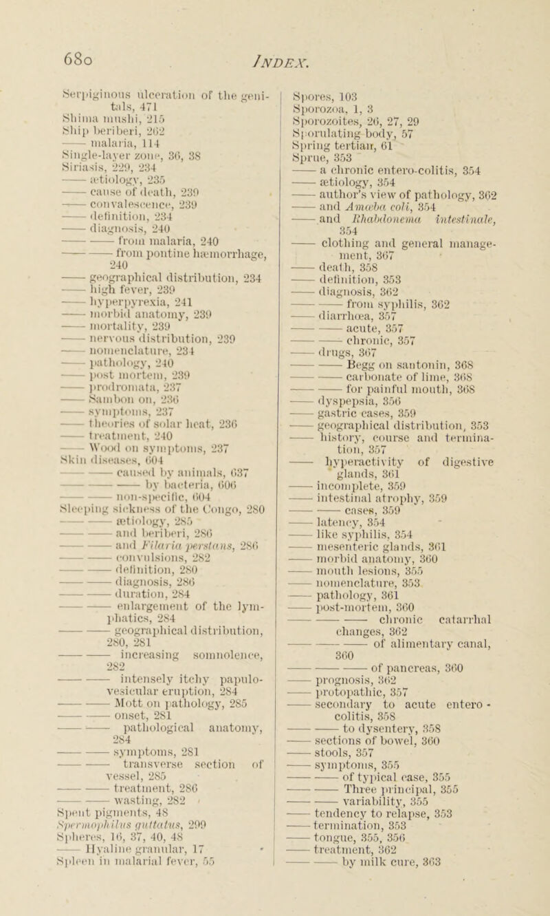 Serpiginous ulceration of the geni- | tills, 471 Shima inuslii, -215 Ship beriberi, 202 — malaria, 114 Single-layer zone, 36, 38 Siriasis, 220, 234 aetiology, 235 — cause of death, 230 — convalescence, 230 definition, 234 diagnosis, 240 from malaria, 240 — from pontine haemorrhage, 240 geographical distribution, 234 high fever, 230 hyperpyrexia, 241 morbid anatomy, 230 mortality, 230 nervous distribution, 230 nomenclature, 234 pathology, 240 — post mortem, 230 prodroniata, 237 Sam bon on, 236 symptoms, 237 t heories of solar heat, 230 treatment, 240 Wood on symptoms, 237 Skin diseases, 004 caused by animals, 037 by bacteria, 000 non-specilic, 004 Sleeping sickness of the Congo, 280 aetiology, 285 and beriberi, 280 and Filaria yterstans, 2S0 convulsions, 282 definition, 280 diagnosis, 280 duration, 284 enlargement of the lym- phatics, 284 geographical distribution, 280, 281 increasing somnolence, 282 intensely itchy papulo- vesicular eruption, 284 Mott on pathology, 285 onset, 281 —- pathological anatomy, 284 symptoms, 2S1 transverse section of vessel, 285 — treatment, 286 wasting, 2S2 Spent pigments, 48 Spermophilvs guttcctus, 200 Spheres, 10, 37, 40, 48 — Hyaline granular, 17 Spleen in malarial fever, 55 Spores, 103 Sporozoa, 1, 3 Sporozoites, 20, 27, 29 Sporulating body, 57 Spring tertian, 61 Sprue, 353 a chronic entero-colitis, 354 aetiology, 354 author’s view of pathology, 362 and Amceba coli, 354 and Bhahdonema intestinale, 354 clothing and general manage- ment, 307 death, 358 definition, 353 diagnosis, 302 — from syphilis, 302 diarrhoea, 357 - acute, 357 chronic, 357 drugs, 307 Begg on santonin, 368 carbonate of lime, 308 for painful mouth, 308 dyspepsia, 350 gastric cases, 359 — geographical distribution, 353 — history, course and termina- tion, 357 hyperactivity of digestive glands, 361 incomplete, 359 intestinal atrophy, 359 cases, 359 latency, 354 — like syphilis, 354 — mesenteric glands, 361 morbid anatomy, 300 — mouth lesions, 355 — nomenclature, 353 pathology, 361 post-mortem, 300 chronic catarrhal changes, 362 of alimentary canal, 360 of pancreas, 300 prognosis, 302 -—— protopathic, 357 — secondary to acute entei’o - colitis, 358 to dysentery, 358 sections of bowel, 300 stools, 357 symptoms, 355 of typical case, 355 Three principal, 355 variability, 355 tendency to relapse, 353 termination, 353 tongue, 355, 356 treatment, 362 by milk cure, 363