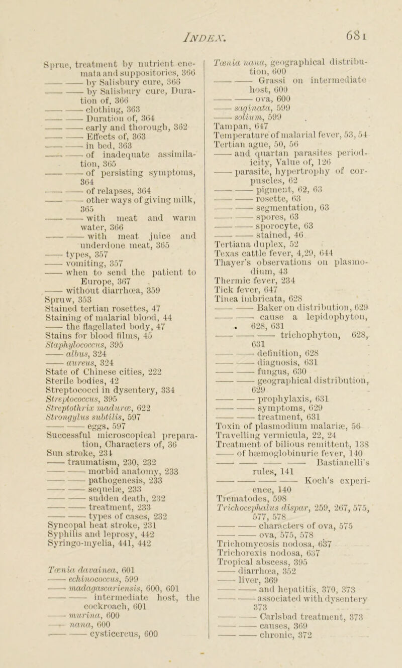 Sprue, treatment by nutrient ene- mataand suppositories, 3(30 by Salisbury cure, 3(56 — by Salisbury cure. Dura- tion of, 3(5(5 clothing, 363 Duration of, 364 early and thorough, 362 — Effects of, 363 in bed, 363 of inadequate assimila- tion, 365 of persisting symptoms, 364 of relapses, 364 other ways of giving milk, 365 with meat and warm water, 366 with meat juice and underdone meat, 365 types, 357 vomiting, 357 when to send the patient to Europe, 367 without diarrhoea, 35!) Spruw, 353 Stained tertian rosettes, 47 Staining of malarial blood, 44 the Hagellated body, 47 Stains for blood films, 45 Staphylococcus, 395 albus, 324 aureus, 324 State of Chinese cities, 222 Sterile bodies, 42 Streptococci in dysentery, 334 Streptococcus, 395 Streptothrix madurcc, 622 Strongylus subtilis, 597 eggs, 597 Successful microscopical prepara- tion, Characters of, 36 Sun stroke, 231 traumatism, 230, 232 morbid anatomy, 233 pathogenesis, 233 sequelae, 233 sudden death, 232 treatment, 233 types of cases, 232 Syncopal heat stroke, 231 Syphilis and leprosy, 442 Syringo-myelia, 441, 442 Tcenia davainea, 601 echinococcus, 599 madagascar ie ns is, 600, 601 intermediate host, the cockroach, 601 murina, 600 —r- nana, 600 . cysticercus, 600 Tcenia nana, geographical distribu- tion, 600 Grassi on intermediate host, 600 ova, 600 saginata, 599 soliu m, 599 Tampan, 647 Temperature of malarial fever, 53,54 Tertian ague, 50, 56 and quartan parasites period- icity, Value of, 12(5 parasite, hypertrophy of cor- puscles, 62 pigment, 02, 63 rosette, (53 segmentation, 63 — spores, 63 sporocyte, 63 stained, 46 Tertiana duplex, 52 Texas cattle fever, 4,29, 644 Thayer’s observations on plasmo- dium, 43 Thermic fever, 234 Tick fever, 647 Tinea imbrieata, 628 Baker on distribution, 629 cause a lepidophyton, . 628, 631 trichophyton, 628, 631 definition, 628 diagnosis, 631 fungus, 630 geographical distribution, 629 prophylaxis, 631 symptoms, 629 treatment, 631 Toxin of plasmodium malaria:, 56 Travelling vermicula, 22, 24 Treatment of bilious remittent, 138 ——- of haemoglobinuric fever, 140 Bastianelli’s rules, 141 Koch’s experi- ence, 140 Trematodes, 598 Trichoceplialus dispar, 259, 267, 575, 577, 578 — characters of ova, 575 ova, 575, 578 Trichomycosis nodosa, (537 Trichorexis nodosa, 637 Tropical abscess, 395 diarrhoea, 352 liver, 369 and hepatitis, 370, 373 associated with dysentery 373 Carlsbad treatment, 373 causes, 369 chronic, 372