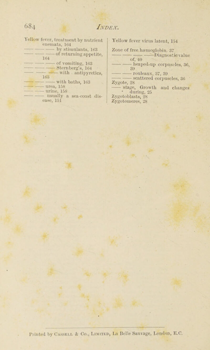 Yellow fever, treatment by nutrient enemata, Ui4 by stimulants, 163 of returning appetite, 164 of vomiting, 163 Sternberg’s, 164 —•- —— with antipyretics, 163 — with baths, 163 —— urea, 158 urine, 158 usually a sea-coast dis- ease, 151 Yellow fever virus latent, 154 Zone of free haemoglobin. 37 Diagnostic value of, 40 heaped-up corpuscles, 36, 39 rouleaux, 37, 39 scattered corpuscles, 36 Zygote, 28 stage. Growth and changes • during, 25 Zygotoblasts, 28 Zygotomeres, 28 Printed by Cassell & Co., Limited, La Belle Sauvage, London, E.C.