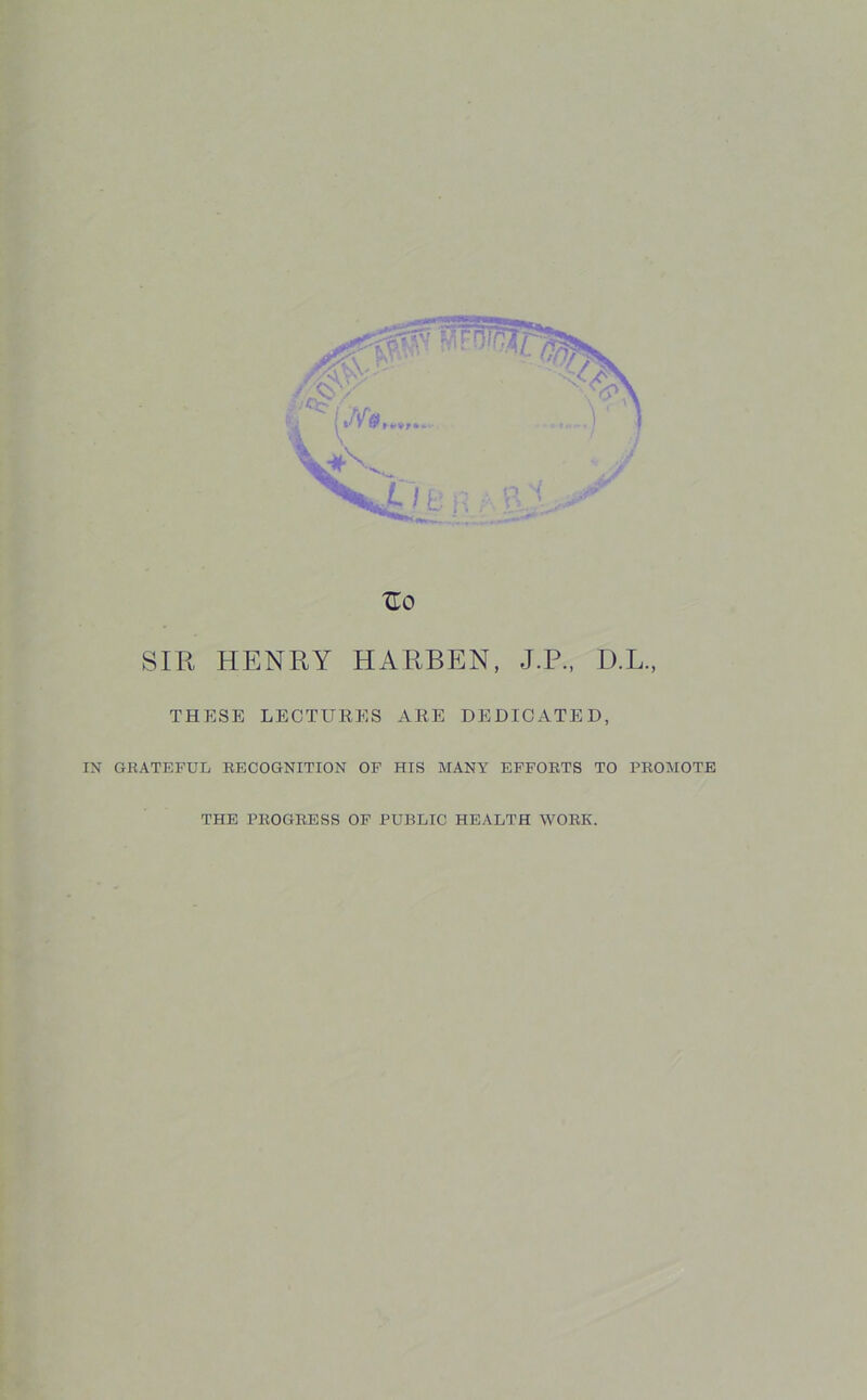 Uo SIR HENRY HARBEN, J.P., D.L., THESE LECTURES ARE DEDICATED, IN GRATEFUL RECOGNITION OF HIS MANY EFFORTS TO PROMOTE THE PROGRESS OF PUBLIC HEALTH WORK.