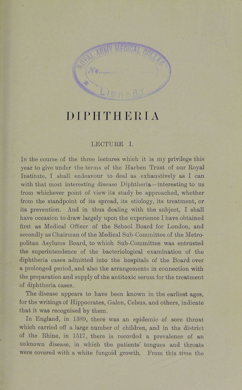 D 1 P HTHER IA LECTURE I. In the course of the three lectures which it is my privilege this year to give under the terms of the Harben Trust of our Royal Institute, I shall endeavour to deal as exhaustively as I can with that most interesting disease Diphtheria—interesting to us from whichever point of view its study be approached, whether from the standpoint of its spread, its etiology, its treatment, or its prevention. And in thus dealing with the subject, I shall have occasion to draw largely upon the experience I have obtained first as Medical Officer of the School Board for London, and secondly as Chairman of the Medical Sub-Committee of the Metro- politan Asylums Board, to which Sub-Committee was entrusted the superintendence of the bacteriological examination of the diphtheria cases admitted into the hospitals of the Board over a prolonged period, and also the arrangements in connection with the preparation and supply of the antitoxic serum for the treatment of diphtheria cases. The disease appears to have been known in the earliest ages, for the writings of Hippocrates, Galen, Celsus, and others, indicate that it was recognised by them. In England, in 1389, there was an epidemic of sore throat which carried off a large number of children, and in the district of the Rhine, in 1517, there is recorded a prevalence of an unknown disease, in which the patients’ tongues and throats were covered with a white fungoid growth. From this time the