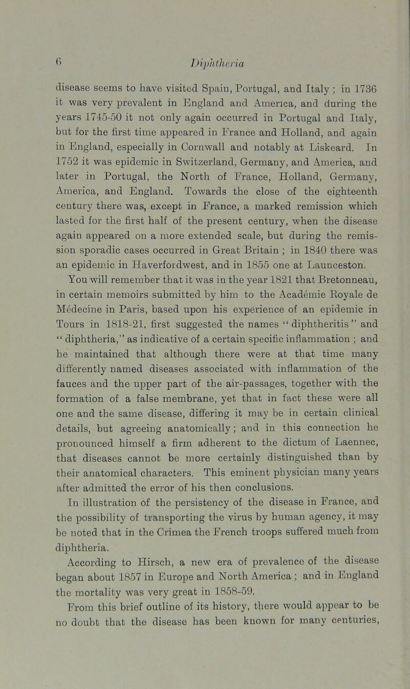 disease seems to have visited Spain, Portugal, and Italy ; in 1736 it was very prevalent in England and America, and during the years 1745-50 it not only again occurred in Portugal and Italy, but for the first time appeared in France and Holland, and again in England, especially in Cornwall and notably at Liskeard. In 1752 it was epidemic in Switzerland, Germany, and America, and later in Portugal, the North of France, Holland, Germany, America, and England. Towards the close of the eighteenth century there was, except in France, a marked remission which lasted for the first half of the present century, when the disease again appeared on a more extended scale, but during the remis- sion sporadic cases occurred in Great Britain ; in 1840 there was an epidemic in Haverfordwest, and in 1855 one at Launceston, You will remember that it was in the year 1821 that Bretonneau, in certain memoirs submitted by him to the Academie Royale de Medecine in Paris, based upon his experience of an epidemic in Tours in 1818-21, first suggested the names “ diphtheritis ” and “ diphtheria,” as indicative of a certain specific inflammation ; and he maintained that although there were at that time many differently named diseases associated with inflammation of the fauces and the upper part of the air-passages, together with the formation of a false membrane, yet that in fact these were all one and the same disease, differing it may be in certain clinical details, but agreeing anatomically; and in this connection he pronounced himself a firm adherent to the dictum of Laennec, that diseases cannot be more certainly distinguished than by their anatomical characters. This eminent physician many years after admitted the error of his then conclusions. In illustration of the persistency of the disease in France, and the possibility of transporting the virus by human agency, it may be noted that in the Crimea the French troops suffered much from diphtheria. According to Hirsch, a new era of prevalence of the disease began about 1857 in Europe and North America ; and in England the mortality was very great in 1858-59. From this brief outline of its history, there would appear to be no doubt that the disease has been known for many centuries,