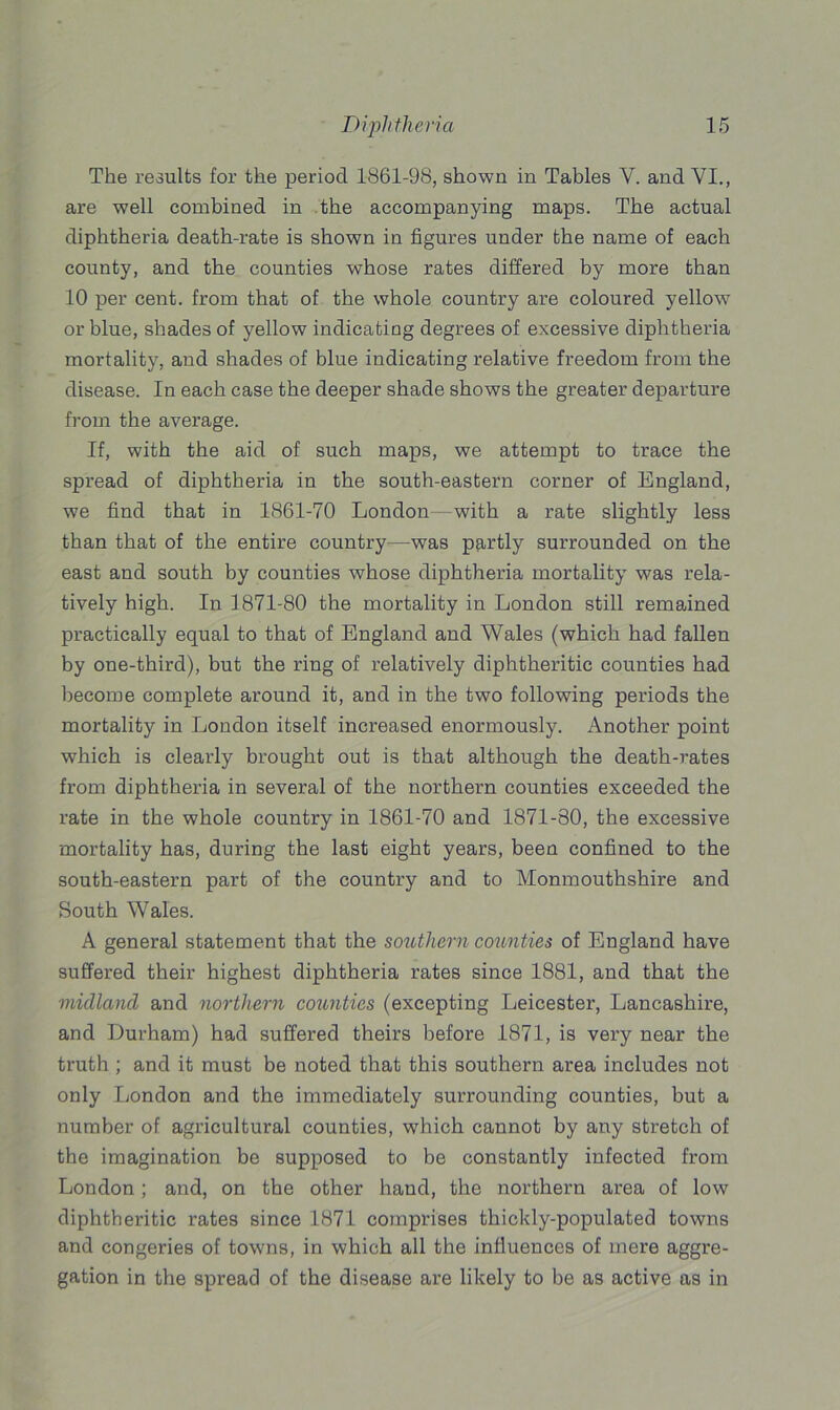 The results for the period 1861-98, shown in Tables V. and VI., are well combined in the accompanying maps. The actual diphtheria death-rate is shown in figures under the name of each county, and the counties whose rates differed by more than 10 per cent, from that of the whole country are coloured yellow or blue, shades of yellow indicating degrees of excessive diphtheria mortality, and shades of blue indicating relative freedom from the disease. In each case the deeper shade shows the greater departure from the average. If, with the aid of such maps, we attempt to trace the spread of diphtheria in the south-eastern corner of England, we find that in 1861-70 London- with a rate slightly less than that of the entire country—was partly surrounded on the east and south by counties whose diphtheria mortality was rela- tively high. In 1871-80 the mortality in London still remained practically equal to that of England and Wales (which had fallen by one-third), but the ring of relatively diphtheritic counties had become complete around it, and in the two following periods the mortality in London itself increased enormously. Another point which is clearly brought out is that although the death-rates from diphtheria in several of the northern counties exceeded the rate in the whole country in 1861-70 and 1871-80, the excessive mortality has, during the last eight years, been confined to the south-eastern part of the country and to Monmouthshire and South Wales. A general statement that the southern counties of England have suffered their highest diphtheria rates since 1881, and that the midland and northern coionties (excepting Leicester, Lancashire, and Durham) had suffered theirs before 1871, is very near the truth ; and it must be noted that this southern area includes not only London and the immediately surrounding counties, but a number of agricultural counties, which cannot by any stretch of the imagination be supposed to be constantly infected from London ; and, on the other hand, the northern area of low diphtheritic rates since 1871 comprises thickly-populated towns and congeries of towns, in which all the influences of mere aggre- gation in the spread of the disease are likely to be as active as in
