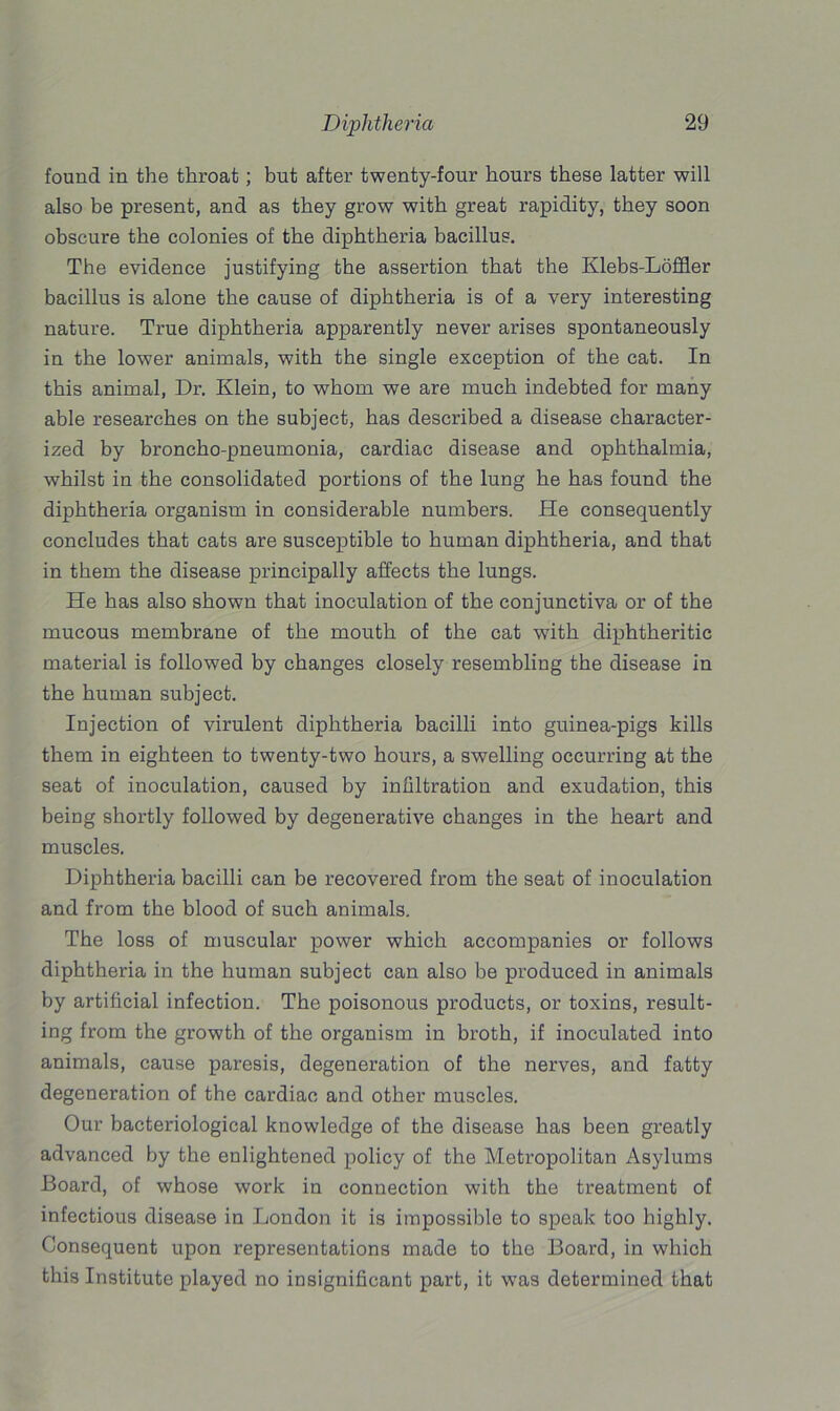 found in the throat; but after twenty-four hours these latter will also be present, and as they grow with great rapidity, they soon obscure the colonies of the diphtheria bacillus. The evidence justifying the assertion that the Klebs-Loffler bacillus is alone the cause of diphtheria is of a very interesting nature. True diphtheria apparently never arises spontaneously in the lower animals, with the single exception of the cat. In this animal, Dr. Klein, to whom we are much indebted for many able researches on the subject, has described a disease character- ized by broncho-pneumonia, cardiac disease and ophthalmia, whilst in the consolidated portions of the lung he has found the diphtheria organism in considerable numbers. He consequently concludes that cats are susceptible to human diphtheria, and that in them the disease principally affects the lungs. He has also shown that inoculation of the conjunctiva or of the mucous membrane of the mouth of the cat with diphtheritic material is followed by changes closely resembling the disease in the human subject. Injection of virulent diphtheria bacilli into guinea-pigs kills them in eighteen to twenty-two hours, a swelling occurring at the seat of inoculation, caused by infiltration and exudation, this being shortly followed by degenerative changes in the heart and muscles. Diphtheria bacilli can be recovered from the seat of inoculation and from the blood of such animals. The loss of muscular power which accompanies or follows diphtheria in the human subject can also be produced in animals by artificial infection. The poisonous products, or toxins, result- ing from the growth of the organism in broth, if inoculated into animals, cause paresis, degeneration of the nerves, and fatty degeneration of the cardiac and other muscles. Our bacteriological knowledge of the disease has been greatly advanced by the enlightened policy of the Metropolitan Asylums Board, of whose work in connection with the treatment of infectious disease in London it is impossible to speak too highly. Consequent upon representations made to the Board, in which this Institute played no insignificant part, it was determined that