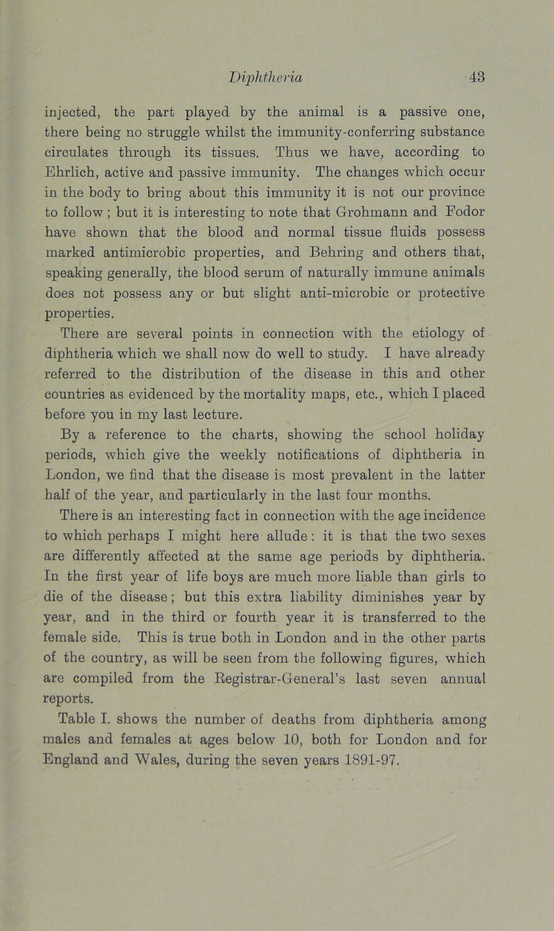 injected, the part played by the animal is a passive one, there being no struggle whilst the immunity-conferring substance circulates through its tissues. Thus we have, according to Ehrlich, active and passive immunity. The changes which occur in the body to bring about this immunity it is not our province to follow; but it is interesting to note that Grohmann and Fodor have shown that the blood and normal tissue fluids possess marked antimicrobic properties, and Behring and others that, speaking generally, the blood serum of naturally immune animals does not possess any or but slight anti-microbic or protective properties. There are several points in connection with the etiology of diphtheria which we shall now do well to study. I have already referred to the distribution of the disease in this and other countries as evidenced by the mortality maps, etc., which I placed before you in my last lecture. By a reference to the charts, showing the school holiday periods, which give the weekly notifications of diphtheria in London, we find that the disease is most prevalent in the latter half of the year, and particularly in the last four months. There is an interesting fact in connection with the age incidence to which perhaps I might here allude: it is that the two sexes are differently affected at the same age periods by diphtheria. In the first year of life boys are much more liable than girls to die of the disease; but this extra liability diminishes year by year, and in the third or fourth year it is transferred to the female side. This is true both in London and in the other parts of the country, as will be seen from the following figures, which are compiled from the Registrar-General’s last seven annual reports. Table I. shows the number of deaths from diphtheria among males and females at ages below 10, both for London and for England and Wales, during the seven years 1891-97.