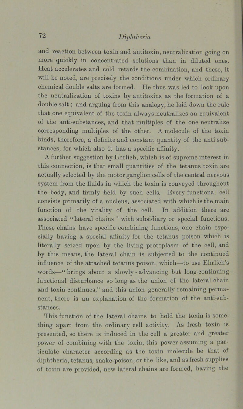 and reaction between toxin and antitoxin, neutralization going on more quickly in concentrated solutions than in diluted ones. Heat accelerates and cold retards the combination, and these, it will be noted, are precisely the conditions under which ordinary chemical double salts are formed. He thus was led to look upon the neutralization of toxins by antitoxins as the formation of a double salt; and arguing from this analogy, he laid down the rule that one equivalent of the toxin always neutralizes an equivalent of the anti-substances, and that multiples of the one neutralize corresponding multiples of the other. A molecule of the toxin binds, therefore, a definite and constant quantity of the anti-sub- stances, for which also it has a specific affinity. A further suggestion by Ehrlich, which is of supreme interest in this connection, is that small quantities of the tetanus toxin are actually selected by the motor ganglion cells of the central nervous system from the fluids in which the toxin is conveyed throughout the body, and firmly held by such cells. Every functional cell consists primarily of a nucleus, associated with which is the main function of the vitality of the cell. In addition there are associated “lateral chains” with subsidiary or special functions. These chains have specific combining functions, one chain espe- cially having a special affinity for the tetanus poison which is literally seized upon by the living protoplasm of the cell, and by this means, the lateral chain is subjected to the continued influence of the attached tetanus poison, which—to use Ehrlich’s words—“brings about a slowly - advancing but long-continuing functional disturbance so long as the union of the lateral chain and toxin continues,” and this union generally remaining perma- nent, there is an explanation of the formation of the anti-sub- stances. This function of the lateral chains to hold the toxin is some- thing apart from the ordinary cell activity. As fresh toxin is presented, so there is induced in the cell a greater and greater power of combining with the toxin, this power assuming a par- ticulate character according as the toxin molecule be that of diphtheria, tetanus, snake-poison, or the like, and as fresh supplies of toxin are provided, new lateral chains are formed, having the