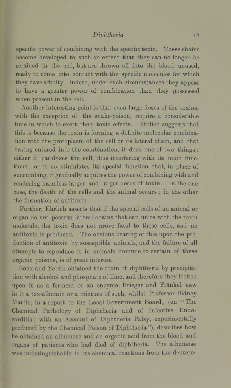specific power of combining with the specific toxin. These chains become developed to such an extent that they can no longer be retained in the cell, but are thrown off into the blood unused, ready to come into contact with the specific molecules for which they have affinity—indeed, under such circumstances they appear to have a greater power of combination than they possessed when present in the cell. Another interesting point is that even large doses of the toxins, with the exception of the snake-poison, require a considerable time in which to exert their toxic effects. Ehrlich suggests that this is because the toxin is forming a definite molecular combina- tion with the protoplasm of the cell or its lateral chain, and that having entered into the combination, it does one of two things : either it paralyzes the cell, thus interfering with its main func- tions ; or it so stimulates its special function that, in place of succumbing, it gradually acquires the power of combining with and rendering harmless larger and larger doses of toxin. In the one case, the death of the cells and the animal occurs ; in the other the formation of antitoxin. Further, Ehrlich asserts that if the special cells of an animal or organ do not possess lateral chains that can unite with the toxin molecule, the toxin does not prove fatal to these cells, and no antitoxin is produced. The obvious bearing of this upon the pro- duction of antitoxin by susceptible animals, and the failure of all attempts to reproduce it in animals immune to certain of these organic poisons, is of great interest. Roux and Yersin obtained the toxin of diphtheria by precipita- tion with alcohol and phosphate of lime, and therefore they looked upon it as a ferment or an enzyme, Brieger and Frankel saw in it a tox-albumin or a mixture of such, whilst Professor Sidney Martin, in a report to the Local Government Board.,, (on “ The Chemical Pathology of Diphtheria and of Infective Endo- carditis ; with an Account of Diphtheria Palsy, experimentally produced by the Chemical Poison of Diphtheria describes how he obtained an albumose and an organic acid from the blood and organs of patients who had died of diphtheria. The albumose was indistinguishable in its chemical reactions from the deutero-
