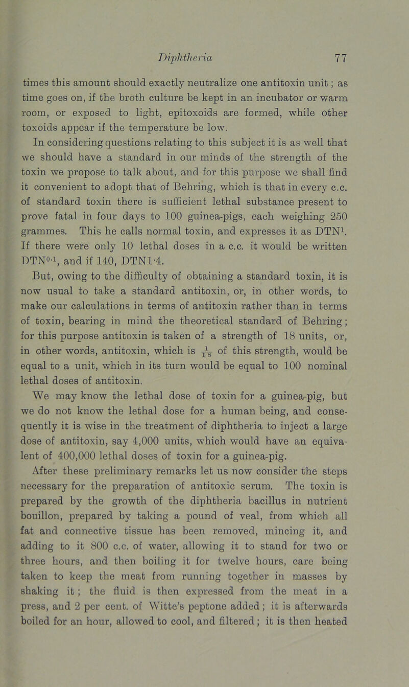 times this amount should exactly neutralize one antitoxin unit; as time goes on, if the broth culture be kept in an incubator or warm room, or exposed to light, epitoxoids are formed, while other toxoids appear if the temperature be low. In considering questions relating to this subject it is as well that we should have a standard in our minds of the strength of the toxin we propose to talk about, and for this purpose we shall find it convenient to adopt that of Behring, which is that in every c.c. of standard toxin there is sufficient lethal substance present to prove fatal in four days to 100 guinea-pigs, each weighing 250 grammes. This he calls normal toxin, and expresses it as DTN1. If there were only 10 lethal doses in a c.c. it would be written DTN0-1, and if MO, DTNl'4. But, owing to the difficulty of obtaining a standard toxin, it is now usual to take a standard antitoxin, or, in other words, to make our calculations in terms of antitoxin rather than in terms of toxin, bearing in mind the theoretical standard of Behring; for this purpose antitoxin is taken of a strength of 18 units, or, in other words, antitoxin, which is of this strength, would be equal to a unit, which in its turn would be equal to 100 nominal lethal doses of antitoxin. We may know the lethal dose of toxin for a guinea-pig, but we do not know the lethal dose for a human being, and conse- quently it is wise in the treatment of diphtheria to inject a large dose of antitoxin, say 4,000 units, which would have an equiva- lent of 400,000 lethal doses of toxin for a guinea-pig. After these preliminary remarks let us now consider the steps necessary for the preparation of antitoxic serum. The toxin is prepared by the growth of the diphtheria bacillus in nutrient bouillon, prepared by taking a pound of veal, from which all fat and connective tissue has been removed, mincing it, and adding to it 800 c.c. of water, allowing it to stand for two or three hours, and then boiling it for twelve hours, care being taken to keep the meat from running together in masses by shaking it; the fluid is then expressed from the meat in a press, and 2 per cent, of Witte’s peptone added; it is afterwards boiled for an hour, allowed to cool, and filtered ; it is then heated