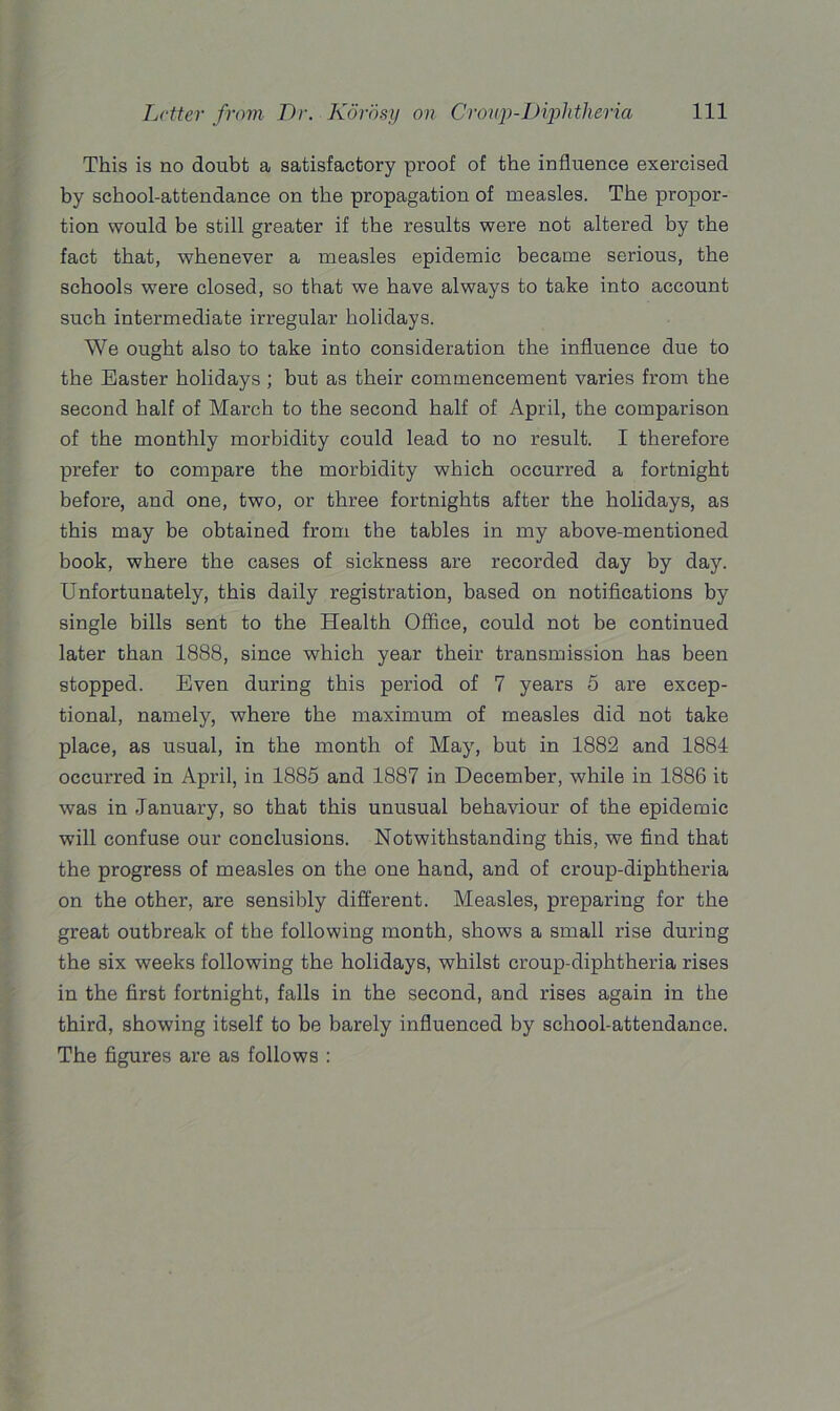 This is no doubt a satisfactory proof of the influence exercised by school-attendance on the propagation of measles. The propor- tion would be still greater if the results were not altered by the fact that, whenever a measles epidemic became serious, the schools were closed, so that we have always to take into account such intermediate irregular holidays. We ought also to take into consideration the influence due to the Easter holidays ; but as their commencement varies from the second half of March to the second half of April, the comparison of the monthly morbidity could lead to no result. I therefore prefer to compare the morbidity which occurred a fortnight before, and one, two, or three fortnights after the holidays, as this may be obtained from the tables in my above-mentioned book, where the cases of sickness are recorded day by day. Unfortunately, this daily registration, based on notifications by single bills sent to the Health Office, could not be continued later than 1888, since which year their transmission has been stopped. Even during this period of 7 years 5 are excep- tional, namely, where the maximum of measles did not take place, as usual, in the month of May, but in 1882 and 1884 occurred in April, in 1885 and 1887 in December, while in 1886 it was in .January, so that this unusual behaviour of the epidemic will confuse our conclusions. Notwithstanding this, we find that the progress of measles on the one hand, and of croup-diphtheria on the other, are sensibly different. Measles, preparing for the great outbreak of the following month, shows a small rise during the six weeks following the holidays, whilst croup-diphtheria rises in the first fortnight, falls in the second, and rises again in the third, showing itself to be barely influenced by school-attendance. The figures are as follows :