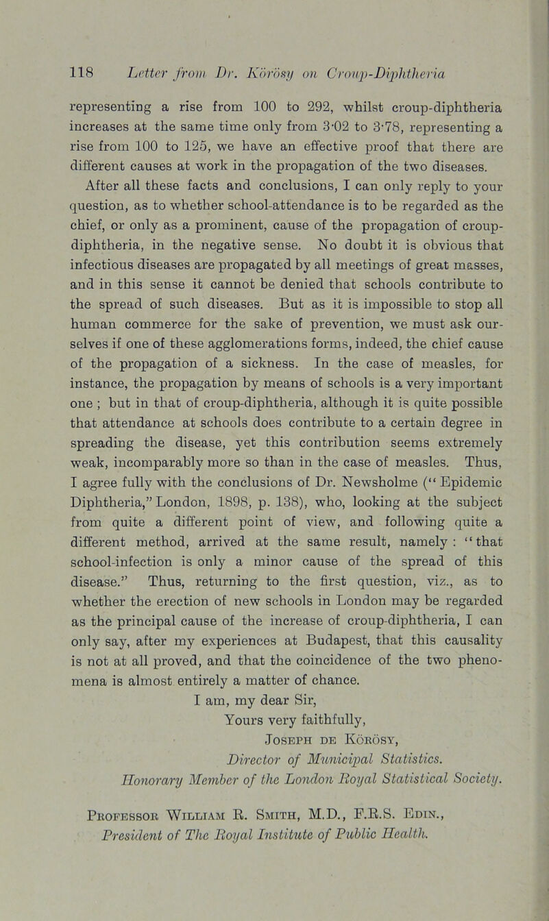 representing a rise from 100 to 292, -whilst croup-diphtheria increases at the same time only from 3-02 to 3-78, representing a rise from 100 to 125, we have an effective proof that there are different causes at work in the propagation of the two diseases. After all these facts and conclusions, I can only reply to your question, as to whether school-attendance is to be regarded as the chief, or only as a prominent, cause of the propagation of croup- diphtheria, in the negative sense. No doubt it is obvious that infectious diseases are propagated by all meetings of great masses, and in this sense it cannot be denied that schools contribute to the spread of such diseases. But as it is impossible to stop all human commerce for the sake of prevention, we must ask our- selves if one of these agglomerations forms, indeed, the chief cause of the propagation of a sickness. In the case of measles, for instance, the propagation by means of schools is a very important one ; but in that of croup-diphtheria, although it is quite possible that attendance at schools does contribute to a certain degree in spreading the disease, yet this contribution seems extremely weak, incomparably more so than in the case of measles. Thus, I agree fully with the conclusions of Dr. Newsholme (“ Epidemic Diphtheria,” London, 1898, p. 138), who, looking at the subject from quite a different point of view, and following quite a different method, arrived at the same result, namely: “that school-infection is only a minor cause of the spread of this disease.” Thus, returning to the first question, viz., as to whether the erection of new schools in London may be regarded as the principal cause of the increase of croup-diphtheria, I can only say, after my experiences at Budapest, that this causality is not at all proved, and that the coincidence of the two pheno- mena is almost entirely a matter of chance. I am, my dear Sir, Yours very faithfully, Joseph de Koeosy, Director of Municipal Statistics. Honorary Member of the London Royal Statistical Society. Professor William R. Smith, M.D., F.R.S. Edin., President of The Royal Institute of Public Health.