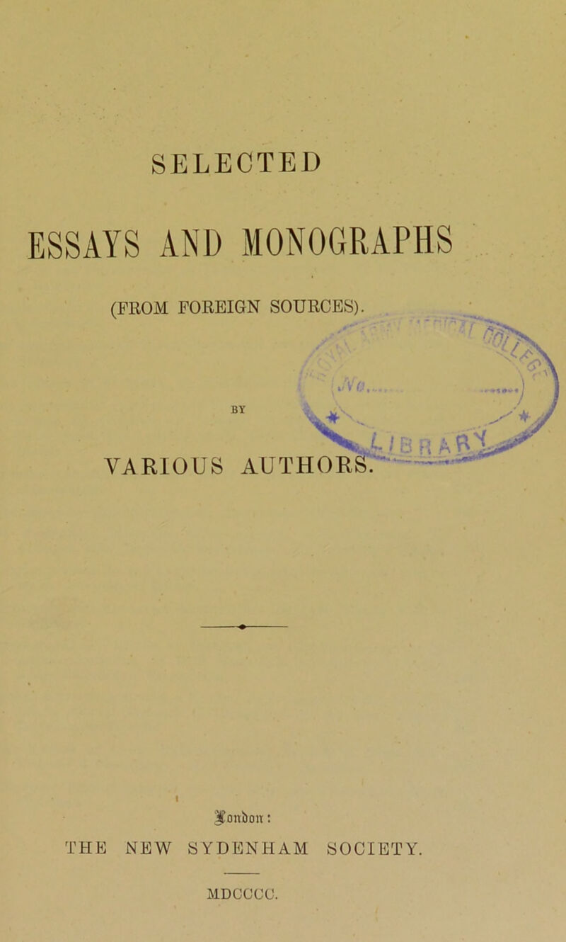 SELECTED ESSAYS AND MONOGRAPHS (FROM FOREIGN SOURCES). / .V 'N' BY * B R A VARIOUS AUTHORS. i ^mtbotr: THE NEW SYDENHAM SOCIETY. MDOCCC.