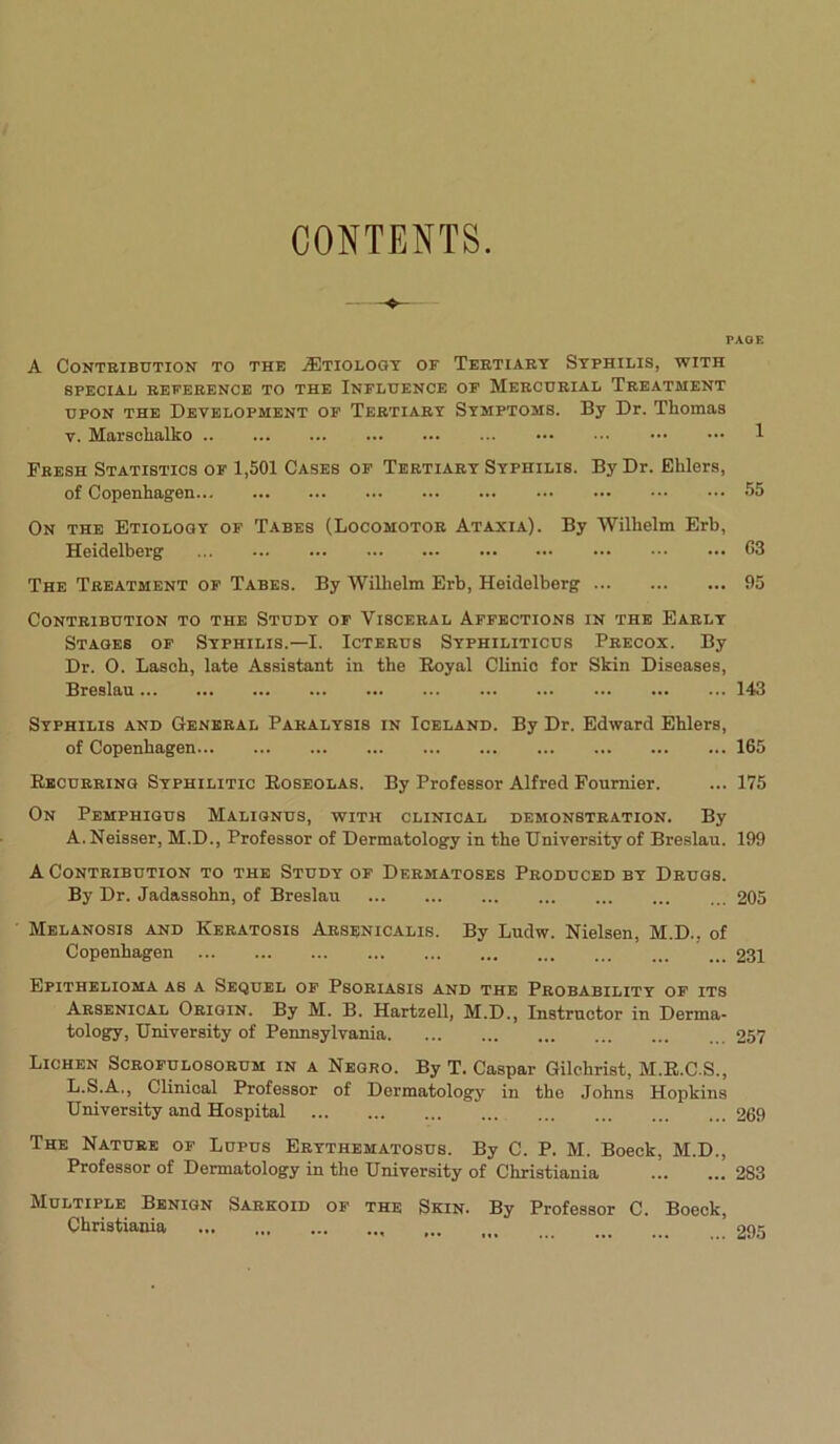 CONTENTS PAGE A Contribution to the Aetiology or Tertiary Syphilis, with SPECIAL REFERENCE TO THE INFLUENCE OF MERCURIAL TREATMENT upon the Development of Tertiary Symptoms. By Dr. Thomas v. Marschalko 1 Fresh Statistics of 1,501 Cases of Tertiary Syphilis. By Dr. Ehlers, of Copenhagen 55 On the Etiology of Tabes (Locomotor Ataxia). By Wilhelm Erb, Heidelberg 03 The Treatment of Tabes. By Wilhelm Erb, Heidelberg 95 Contribution to the Study of Visceral Affections in the Early Stages of Syphilis.—I. Icterus Syphiliticus Precox. By Dr. O. Lasoh, late Assistant in the Royal Clinic for Skin Diseases, Breslau 143 Syphilis and General Paralysis in Iceland. By Dr. Edward Ehlers, of Copenhagen 165 Recurring Syphilitic Roseolas. By Professor Alfred Fournier. ... 175 On Pemphigus Malignus, with clinical demonstration. By A.Neisser, M.D., Professor of Dermatology in the University of Breslau. 199 A Contribution to the Study of Dermatoses Produced by Drugs. By Dr. Jadassohn, of Breslau 205 Melanosis and Keratosis Arsenicalis. By Ludw. Nielsen, M.D., of Copenhagen 231 Epithelioma as a Sequel of Psoriasis and the Probability of its Arsenical Origin. By M. B. Hartzell, M.D., Instructor in Derma- tology, University of Pennsylvania 257 Lichen Scrofulosorum in a Negro. By T. Caspar Gilchrist, M.R.C.S., L.S.A., Clinical Professor of Dermatology in the Johns Hopkins University and Hospital 269 The Nature of Lupus Erythematosus. By C. P. M. Boeck, M.D., Professor of Dermatology in the University of Christiania 283 Multiple Benign Sarkoid of the Skin. By Professor C. Boeck, Christiania 295