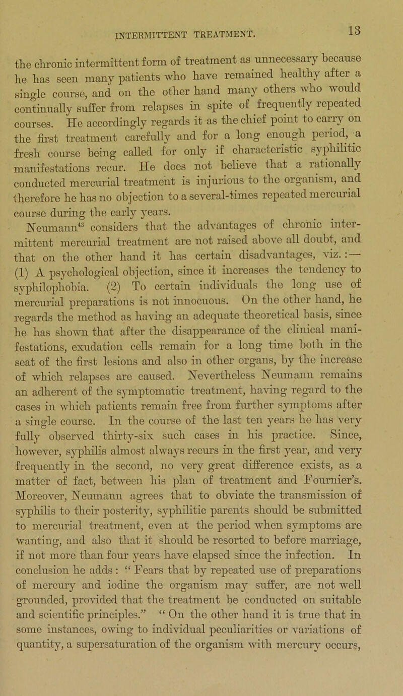 INTERMITTENT TREATMENT. the chronic intermittent form of treatment as unnecessary because he has seen many patients who have remained healthy after a single course, and on the other hand many others who would continually suffer from relapses in spite of frequently repeated courses. He accordingly regards it as the chief point to carry on the first treatment carefully and for a long enough period, a fresh course being called for only if characteristic syphilitic manifestations recur’. He does not believe that a rationally conducted mercurial treatment is injurious to the organism, and therefore he has no objection to a several-times repeated mercurial course during the early years. Neumann43 considers that the advantages of chronic inter- mittent mercurial treatment are not raised abo\e all doubt, and that on the other hand it has certain disadvantages, viz. : — (1) A psychological objection, since it increases the tendency to syphilophobia. (2) To certain individuals the long use of mercurial preparations is not innocuous. On the other hand, he regards the method as having an adequate theoretical basis, since he has shown that after the disappearance of the clinical mani- festations, exudation cells remain for a long time both in the seat of the first lesions and also in other organs, by the increase of which relapses are caused. Nevertheless Neumann remains an adherent of the symptomatic treatment, having regard to the cases in which patients remain free from further symptoms after a single course. In the course of the last ten years he has very fully observed thirty-six such cases in his practice. Since, however, syphilis almost always recurs in the first year, and very frequently in the second, no very great difference exists, as a matter of fact, between his plan of treatment and Fournier’s. Moreover, Neumann agrees that to obviate the transmission of syphilis to their posterity, syphilitic parents should be submitted to mercurial treatment, even at the period when symptoms are wanting, and also that it should be resorted to before marriage, if not more than four years have elapsed since the infection. In conclusion he adds: “ Fears that by repeated use of preparations of mercury and iodine the organism may suffer, are not well grounded, provided that the treatment be conducted on suitable and scientific principles.” “ On the other hand it is true that in some instances, owing to individual peculiarities or variations of quantity, a supersaturation of the organism with mercury occurs,