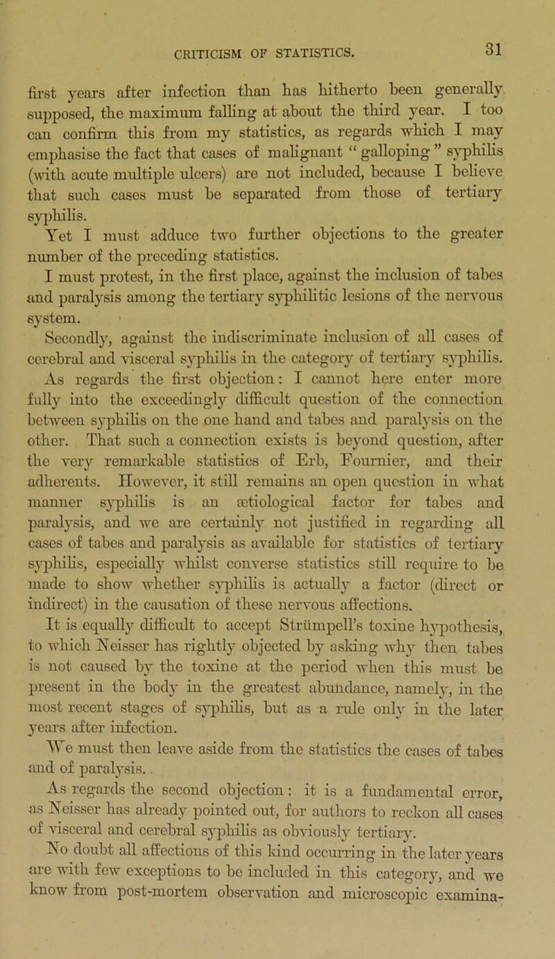 first years after infection than has hitherto been generally supposed, the maximum falling at about the third year. I too can confirm this from my statistics, as regards which I may emphasise the fact that cases of malignant “ galloping ” syphilis (with acute multiple ulcers) are not included, because I believe that such cases must he separated from those of tertiary syphilis. Yet I must adduce two further objections to the greater number of the preceding statistics. I must protest, in the first place, against the inclusion of tabes and paralysis among the tertiary syphilitic lesions of the nervous system. Secondly, against the indiscriminate inclusion of all cases of cerebral and visceral syphilis in the category of tertiary syphilis. As regards the first objection: I cannot here enter more fully into the exceedingly difficult question of the connection between syphihs on the one hand and tabes and paralysis on the other. That such a connection exists is beyond question, after the very remarkable statistics of Erh, Fournier, and their adherents. However, it still remains an open question in what manner syphilis is an octiological factor for tabes and paralysis, and we are certainly not justified in regarding all cases of tabes and paralysis as available for statistics of tertiary syphilis, especially whilst converse statistics still require to he made to show whether syphilis is actually a factor (direct or indirect) in the causation of these nervous affections. It is equally difficult to accept StrumpelTs toxine hypothesis, to which Neisser has rightly objected by asking why then tabes is not caused by the toxine at the period when this must be present in the body in the greatest abundance, namely, in the most recent stages of syphilis, but as a rule only in the later years after infection. We must then leave aside from the statistics the cases of tabes and of paralysis.. As regards the second objection: it is a fundamental error, as Neisser has already pointed out, for authors to reckon all cases of visceral and cerebral syphilis as obviously tertiary. Ho doubt all affections of this kind occurring in the later years are with few exceptions to be included in this category, and we know from post-mortem observation and microscopic examina-