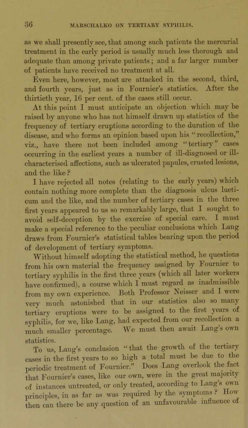 as wc shall presently see, that among such patients the mercurial treatment in the early period is usually much less thorough and adequate than among private patients; and a far larger number of patients have received no treatment at all. Even here, however, most are attacked in the second, third, and fourth years, just as in Fournier’s statistics. After the thirtieth year, 16 per cent, of the cases still occur. At this point I must anticipate an objection which may be raised by anyone who has not himself drawn up statistics of the frequency of tertiary eruptions according to the duration of the disease, and who forms an opinion based upon his “ recollection,” viz., have there not been included among “ tertiary ” cases occurring in the earliest years a number of ill-diagnosed or ill- characterised affections, such as ulcerated papules, crusted lesions, and the like ? I have rejected all notes (relating to the early years) which contain nothing more complete than the diagnosis ulcus lueti- cum and the like, and the number of tertiary cases in the three first years appeared to us so remarkably large, that I sought to avoid self-deception by the exercise of special care. I must make a special reference to the peculiar conclusions which Lang draws from Fournier’s statistical tables bearing upon the period of development of tertiary symptoms. Without himself adopting the statistical method, he questions from his own material the frequency assigned by F ournier to tertiary syphilis in the first three years (which all later voikeis have confirmed), a course which I must regard as inadmissible from my own experience. Both Professor iseissei and I were very much astonished that in our statistics also so main tertiary eruptions were to be assigned to the first jeais of syphilis, for we, like Lang, had expected from our recollection a much smaller percentage. We must then aw ait Lang sown statistics. To us, Lang’s conclusion “ that the growth of the tertiary cases in the first years to so high a total must be due to the periodic treatment of Fournier.” Does Lang overlook the fact that Fournier’s cases, like our own, were in the great majority of instances untreated, or only treated, according to hang s ov n principles, in as far as was required by the symptoms ? How then can there be any question of an unfavourable influence of