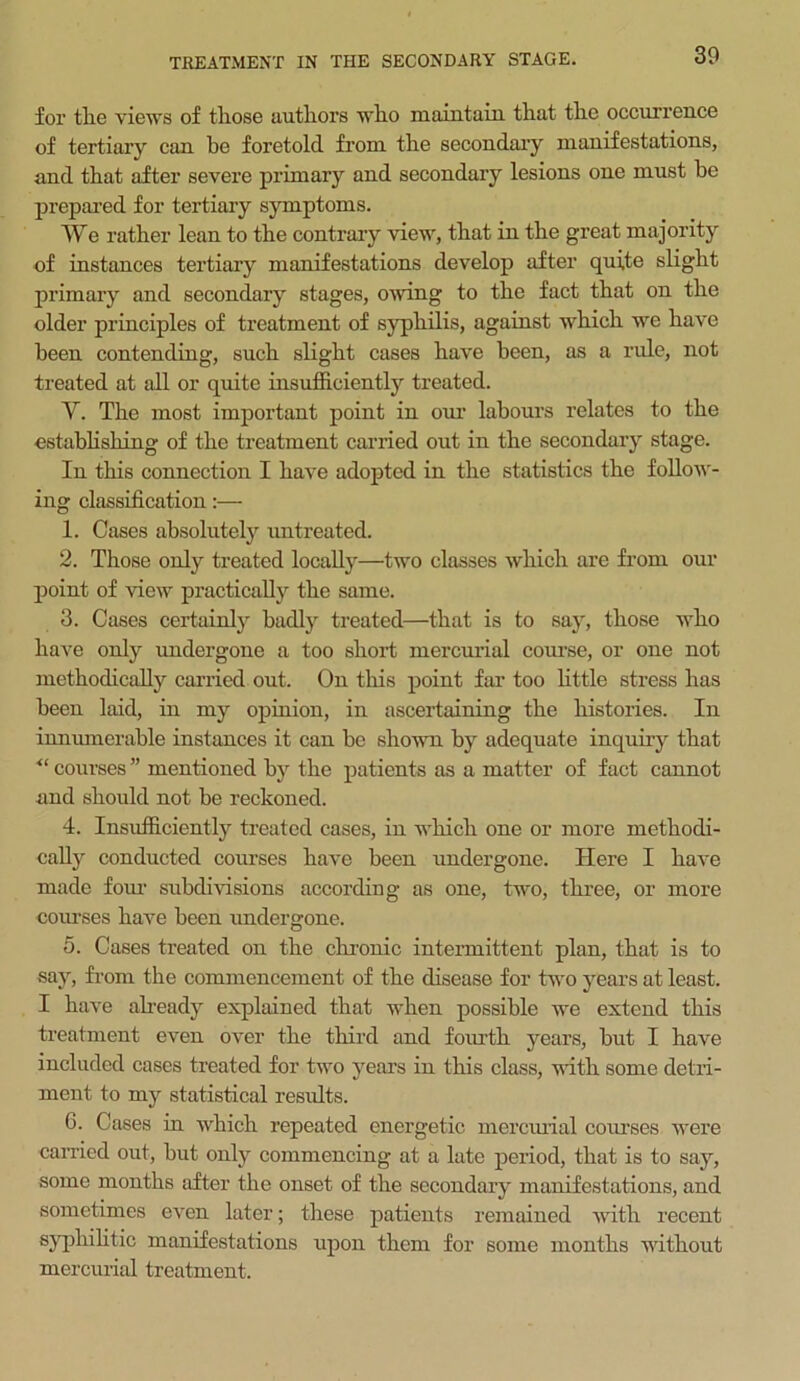 TREATMENT IN THE SECONDARY STAGE. for tlie views of those authors who maintain that the occurrence of tertiary can be foretold from the secondary manifestations, and that after severe primary and secondary lesions one must be prepared for tertiary symptoms. We rather lean to the contrary view, that in the great majority of instances tertiary manifestations develop after quite slight primary and secondary stages, owing to the fact that on the older principles of treatment of syphilis, against which we have been contending, such slight cases have been, as a ride, not treated at all or quite insufficiently treated. Y. The most important point in our labours relates to the establishing of the treatment carried out in the secondary stage. In this connection I have adopted in the statistics the follow- ing classification:— 1. Cases absolutely untreated. 2. Those only treated locally—two classes which are from our point of view practically the same. 3. Cases certainly badly treated—that is to say, those who have only undergone a too short mercurial course, or one not methodically carried out. On this point far too little stress has been laid, in my opinion, in ascertaining the histories. In innumerable instances it can be shown by adequate inquiry that ■“ courses ” mentioned by the patients as a matter of fact cannot and should not be reckoned. 4. Insufficiently treated cases, in which one or more methodi- cally conducted courses have been undergone. Here I have made four subdivisions according as one, two, three, or more courses have been undergone. 5. Cases treated on the chronic intermittent plan, that is to say, from the commencement of the disease for two years at least. I have already explained that when possible we extend this treatment even over the third and fourth years, but I have included cases treated for two years in this class, with some detri- ment to my statistical results. 6. Cases in which repeated energetic mercurial courses were carried out, but only commencing at a late period, that is to say, some months after the onset of the secondary manifestations, and sometimes even later; these patients remained with recent syphilitic manifestations upon them for some months without mercurial treatment.