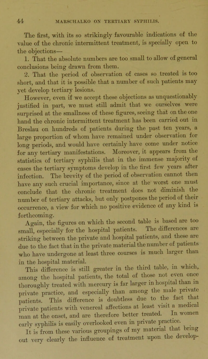 The first, with its so strikingly favourable indications of the value of the chronic intermittent treatment, is specially open to the objections— 1. That the absolute numbers are too small to allow of general conclusions being drawn from them. 2. That the period of observation of cases so treated is too short, and that it is possible that a number of such patients may yet develop tertiary lesions. However, even if we accept these objections as unquestionably justified in part, we must still admit that we ourselves were surprised at the smallness of these figures, seeing that on the one hand the chronic intermittent treatment has been carried out in Breslau on hundreds of patients during the past ten years, a large proportion of whom have remained under observation for long periods, and would have certainly have come under notice for any tertiary manifestations. Moreover, it appears from the statistics of tertiary syphilis that in the immense majority of cases the tertiary symptoms develop in the first few years after infection. The brevity of the period of observation cannot then have any such crucial importance, since at the worst one must conclude that the chronic treatment does not diminish the number of tertiary attacks, but only postpones the period of then- occurrence, a view for which no positive evidence of any kind is forthcoming. Again, the figures on which the second table is based are too small, especially for the hospital patients. The differences are striking between the private and hospital patients, and these ai e due to the fact that in the private material the number of patients who have undergone at least three coiu’ses is much larger than in the hospital material. . This difference is still greater in the third table, in whic i, among the hospital patients, the total of those not even once thoroughly treated with mercury is far larger in hospital than in private practice, and especially than among the male private patients. This difference is doubtless due to the fact that private patients with venereal affections at least visit a medica man at the onset, and are therefore better treated. In women early syphilis is easily overlooked even in private practice. It is from these various groupings of my material that bring out very clearly the influence of treatment upon the develop-