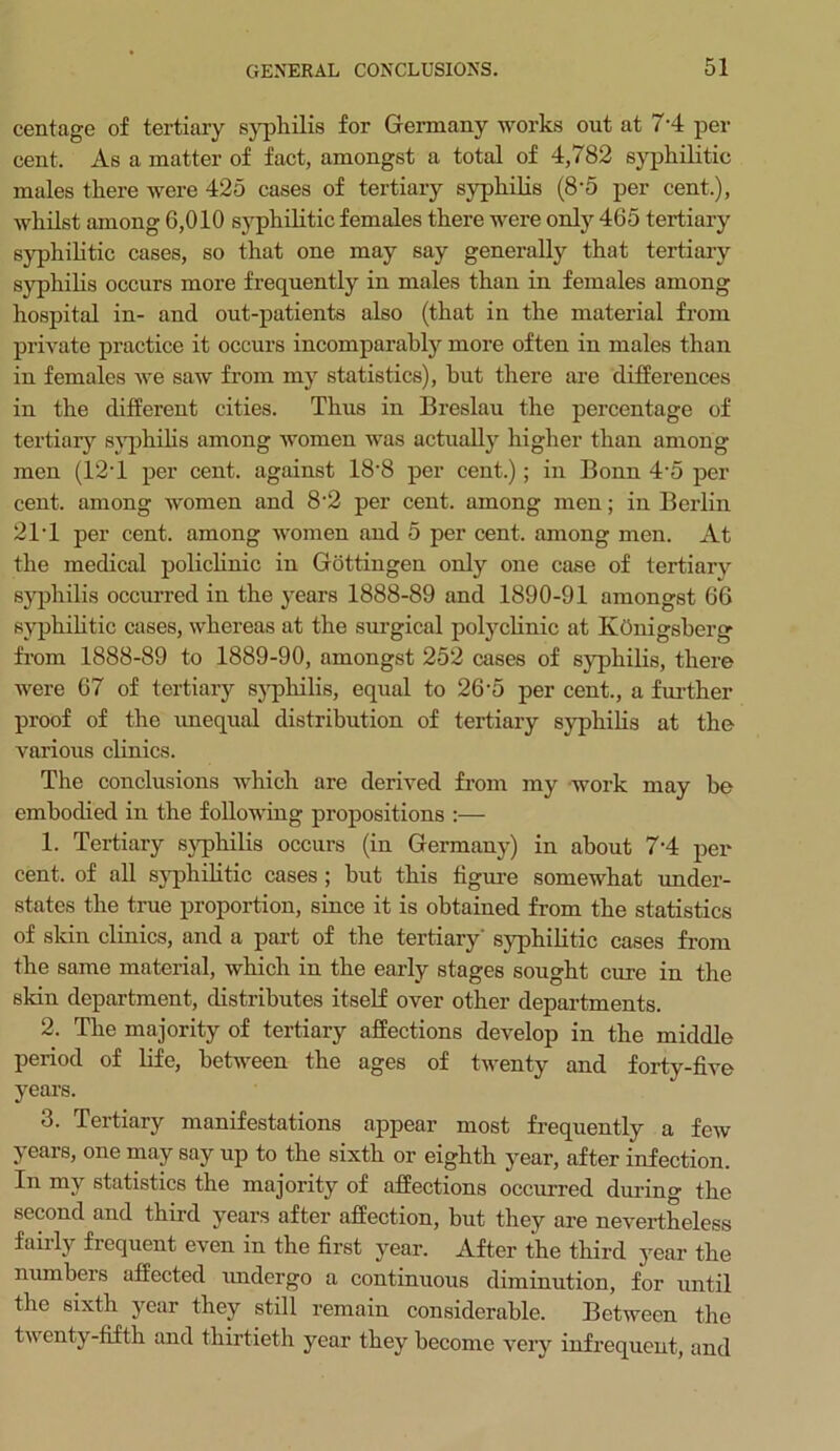 centage of tertiary syphilis for Germany works out at 7'4 per cent. As a matter of fact, amongst a total of 4,782 syphilitic males there were 425 cases of tertiary syphilis (8*5 per cent.), whilst among 6,010 syphilitic females there were only 465 tertiary syphilitic cases, so that one may say generally that tertiary syphilis occurs more frequently in males than in females among hospital in- and out-patients also (that in the material from private practice it occurs incomparably more often in males than in females we saw from my statistics), but there are differences in the different cities. Thus in Breslau the percentage of tertiary syphilis among women was actually higher than among men (12T per cent, against 18'8 per cent.); in Bonn 4'5 per cent, among women and 8'2 per cent, among men; in Berlin 21T per cent, among women and 5 per cent, among men. At the medical policlinic in Gottingen only one case of tertiary syphilis occurred in the years 1888-89 and 1890-91 amongst 66 syphilitic cases, whereas at the surgical polyclinic at Ivonigsberg from 1888-89 to 1889-90, amongst 252 cases of syphilis, there were 67 of tertiary syphilis, equal to 26'5 per cent., a further proof of the unequal distribution of tertiary syphilis at the various clinics. The conclusions which are derived from my work may be embodied in the following propositions :— 1. Tertiary syphilis occurs (in Germany) in about 7‘4 per cent, of all syphilitic cases ; but this figure somewhat under- states the true proportion, since it is obtained from the statistics of skin clinics, and a part of the tertiary' syphilitic cases from the same material, which in the early stages sought cure in the skin department, distributes itself over other departments. 2. The majority of tertiary affections develop in the middle period of life, between the ages of twenty and forty-five years. 3. Tertiary manifestations appear most frequently a few years, one may say up to the sixth or eighth year, after infection. In my statistics the majority of affections occurred durino- the second and third years after affection, but they are nevertheless fairly frequent even in the first year. After the third year the numbers affected undergo a continuous diminution, for until the sixth year they still remain considerable. Between the twenty-fifth and thirtieth year they become very infrequent, and