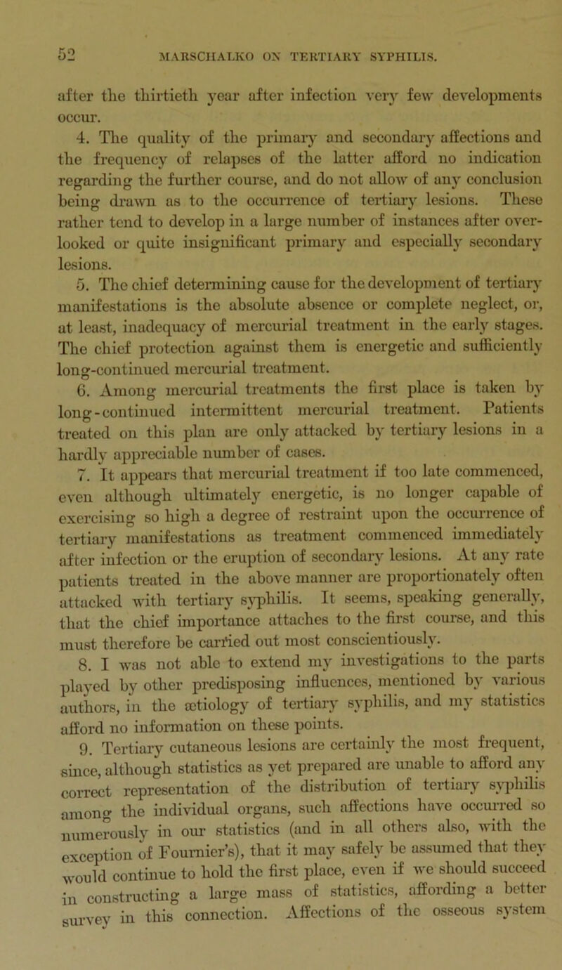 after the thirtieth year after infection very few developments occur. 4. The quality of the primary and secondary affections and the frequency of relapses of the latter afford no indication regarding the further course, and do not allow of any conclusion being drawn as to the occurrence of tertiary lesions. These rather tend to develop in a large number of instances after over- looked or quite insignificant primary and especially secondary lesions. 5. The chief determining cause for the development of tertiary manifestations is the absolute absence or complete neglect, or, at least, inadequacy of mercurial treatment in the early stages. The chief protection against them is energetic and sufficiently loner-continued mercurial treatment. 6. Among mercurial treatments the first place is taken by long-continued intermittent mercurial treatment. Patients treated on this plan are only attacked by tertiary lesions in a hardly appreciable number of cases. 7. It appears that mercurial treatment if too late commenced, even although ultimately energetic, is no longer capable of exercising so high a degree of restraint upon the occurrence of tertiary manifestations as treatment commenced immediately after infection or the eruption of secondary lesions. At any rate patients treated in the above manner are proportionately often attacked with tertiary syphilis. It seems, speaking generally, that the chief importance attaches to the first course, and this must therefore be carried out most conscientiously. 8. I was not able to extend my investigations to the parts played by other predisposing influences, mentioned by various authors, in the aetiology of tertiary syphilis, and my statistics afford no information on these points. 9. Tertiary cutaneous lesions are certainly the most frequent, since, although statistics as yet prepared are unable to afford any correct representation of the distribution of tertiary syphilis among the individual organs, such affections have occurred so numerously in our statistics (and in all others also, with the exception of Fournier's), that it may safely be assumed that they would continue to hold the first place, even if we should succeed in constructing a large mass of statistics, affording a better survey in this connection. Affections of the osseous system