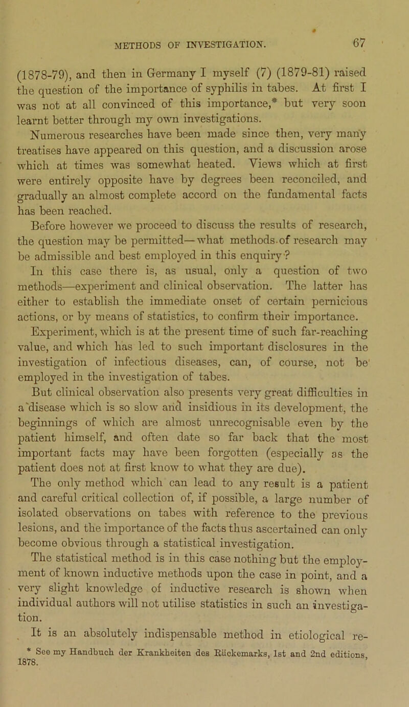 METHODS OF INVESTIGATION. (1878-79), and then in Germany I myself (7) (1879-81) raised the question of the importance of syphilis in tabes. At first I was not at all convinced of this importance,* hut very soon learnt better through my own investigations. Numerous researches have been made since then, very many treatises have appeared on this question, and a discussion arose which at times was somewhat heated. Views which at first were entirely opposite have by degrees been reconciled, and gradually an almost complete accord on the fundamental facts has been reached. Before however we proceed to discuss the results of research, the question may he permitted—what methods.of research may be admissible and best employed in this enquiry ? In this caso there is, as usual, only a question of two methods—experiment and clinical observation. The latter has either to establish the immediate onset of certain pernicious actions, or by means of statistics, to confirm their importance. Experiment, which is at the present time of such far-reaching value, and which has led to such important disclosures in the investigation of infectious diseases, can, of course, not be employed in the investigation of tabes. But clinical observation also presents very great difficulties in a'disease which is so slow aiid insidious in its development, the beginnings of which are almost unrecognisable even by the patient himself, and often date so far back that the most important facts may have been forgotten (especially as the patient does not at first know to what they are due). The only method which can lead to any result is a patient and careful critical collection of, if possible, a large number of isolated observations on tabes with reference to the previous lesions, and the importance of the facts thus ascertained can only become obvious through a statistical investigation. The statistical method is in this case nothing but the employ- ment of known inductive methods upon the case in point, and a very slight knowledge of inductive research is shown when individual authors will not utilise statistics in such an investiga- tion. It is an absolutely indispensable method in etiological re- * See my Handbuck der Krankkeiten des Riickemarks, 1st and 2nd editions 1878.