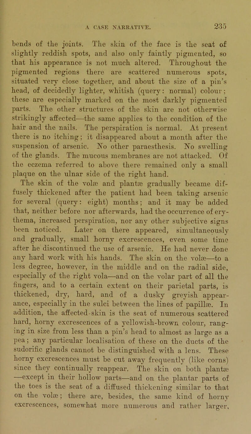 bends of the joints. The skin of the face is the seat of slightly reddish spots, and also only faintly pigmented, so that his appearance is not much altered. Throughout the pigmented regions there are scattered numerous spots, situated very close together, and about the size of a pin’s head, of decidedly lighter, whitish (query: normal) colour; these are especially marked on the most darkly pigmented parts. The other structures of the skin are not otherwise strikingly affected—the same applies to the condition of the hair and the nails. The perspiration is normal. At present there is no itching; it disappeared about a month after the suspension of arsenic. No other paraesthesis. No swelling of the glands. The mucous membranes are not attacked. Of the eczema referred to above there remained only a small plaque on the ulnar side of the right hand. The skin of the volte and plantte gradually became dif- fusely thickened after the patient had been taking arsenic for several (queiy: eight) months; and it may be added that, neither before nor afterwards, had the occurrence of ery- thema, increased perspiration, nor any other subjective signs been noticed. Later on there appeared, simultaneously and gradually, small horny excrescences, even some time after he discontinued the use of arsenic. He had never done any hard work with his hands. The skin on the volte—to a less degree, however, in the middle and on the radial side, especially of the right vola—and on the volar part of all the fingers, and to a certain extent on their parietal parts, is thickened, dry, hard, and of a dusky greyish appear- ance, especially in the sulci between the lines of papillee. In addition, the affected-skin is the seat of numerous scattered hard, horny excrescences of a yellowish-brown colour, rang- ing in size from less than a pin’s head to almost as large as a pea; any particular localisation of these on the ducts of the sudorific glands cannot be distinguished with a lens. These horny excrescences must be cut away frequently (like corns) since they continually reappear. The skin on both plantte —except in their hollow parts—and on the plantar parts of the toes is the seat of a diffused thickening similar to that on the volte; there are, besides, the same kind of horny excrescences, somewhat more numerous and rather larger,