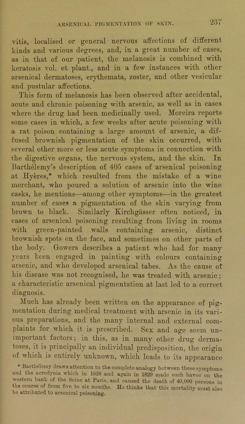 vitis, localised or general nervous affections of different kinds and various degrees, and, in a great number of cases, as in that of our patient, the melanosis is combined with keratosis vol. et plant., and in a few instances with other arsenical dermatoses, erythemata, zoster, and other vesicular and pustular affections. This form of melanosis has been observed after accidental, acute and chronic poisoning with arsenic, as well as in cases where the drug had been medicinally used. Moreira reports some cases in which, a few weeks after acute poisoning with a rat poison containing a large amount of arsenic, a dif- fused broivnish pigmentation of the skin occurred, with several other more or less acute symptoms in connection with the digestive organs, the nervous system, and the skin. In Barthelemy’s description of 405 cases of arsenical poisoning at Hyeres,* which, resulted from the mistake of a wine merchant, who poured a solution of arsenic into the wine casks, he mentions—among other symptoms—in the greatest number of cases a pigmentation of the skin varying from brown to black. Similarly Kircligasser often noticed, in cases of arsenical poisoning resulting from living in rooms with green-painted walls containing arsenic, distinct brownish spots on the face, and sometimes on other parts of the body. Gowers describes a patient who had for many years been engaged in painting with colours containing arsenic, and who developed arsenical tabes. As the cause of his disease was not recognised, he was treated with arsenic; a characteristic arsenical pigmentation at last led to a correct diagnosis. Much has already been written on the appearance of pig- mentation during medical treatment with arsenic in its vari- ous preparations, and the many internal and external com- plaints for which it is prescribed. Sex and age seem un- important factors; in this, as in many other drug derma- toses, it is principally an individual predisposition, the origin of which is entirely unknown, which leads to its appearance * Bartkelemy draws attention to the complete analogy between those symptoms and the acrodynia which in 1828 and again in 1829 made such havoc on the western hank of the Seine at Paris, and caused tho death of 40,000 persons in the course of from five to six months. He thinks that this mortality must also be attributed to arsenical poisoning.