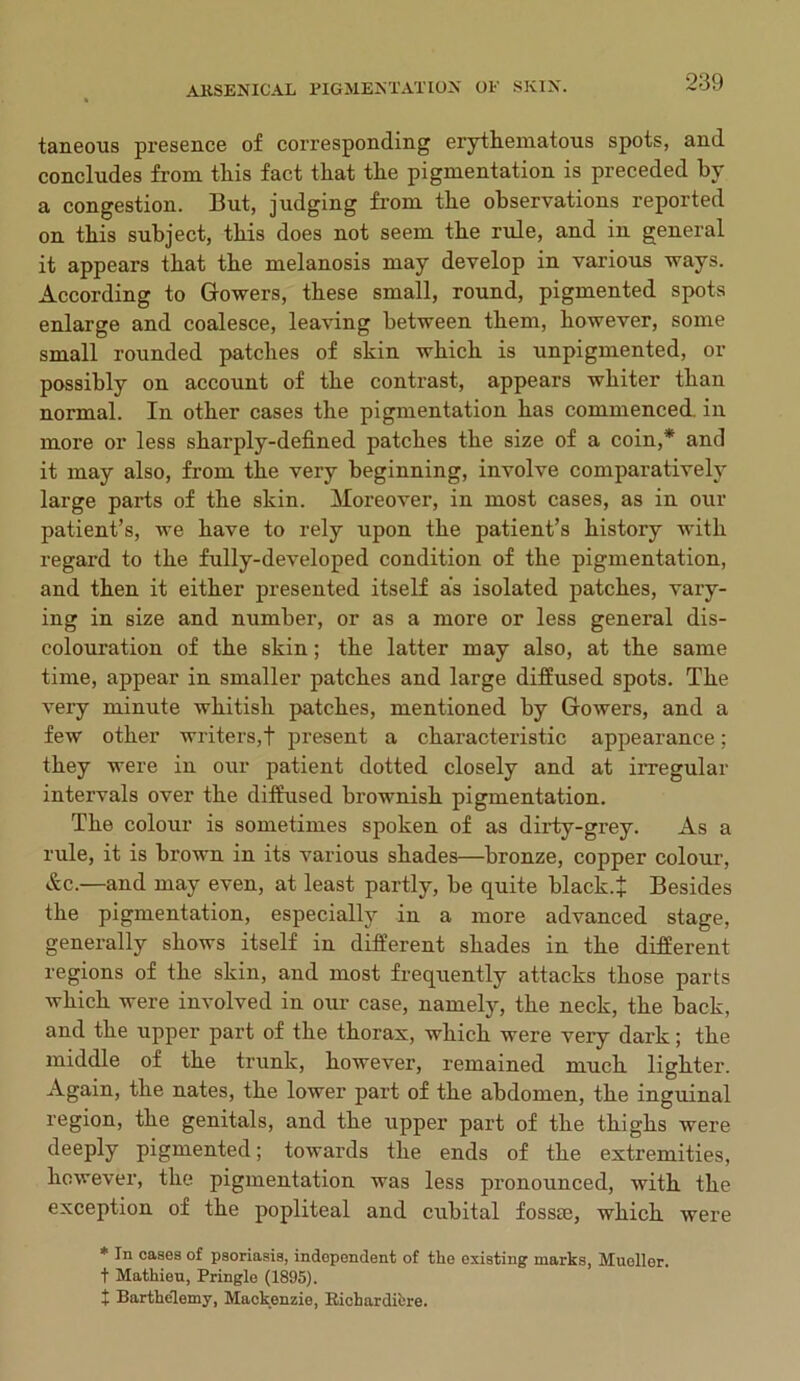 taneous presence of corresponding erythematous spots, and concludes from this fact that the pigmentation is preceded by a congestion. But, judging from the observations reported on this subject, this does not seem the rule, and in general it appears that the melanosis may develop in various ways. According to Gowers, these small, round, pigmented spots enlarge and coalesce, leaving between them, however, some small rounded patches of skin which is unpigmented, or possibly on account of the contrast, appears whiter than normal. In other cases the pigmentation has commenced, in more or less sharply-defined patches the size of a coin,* and it may also, from the very beginning, involve comparatively large parts of the skin. Moreover, in most cases, as in our patient’s, we have to rely upon the patient’s history with regard to the fully-developed condition of the pigmentation, and then it either presented itself as isolated patches, vary- ing in size and number, or as a more or less general dis- colouration of the skin; the latter may also, at the same time, appear in smaller patches and large diffused spots. The very minute whitish patches, mentioned by Gowers, and a few other writers,! present a characteristic appearance; they were in our patient dotted closely and at irregular intervals over the diffused brownish pigmentation. The colour is sometimes spoken of as dirty-grey. As a rule, it is brown in its various shades—bronze, copper colour, &c.—and may even, at least partly, be quite black.! Besides the pigmentation, especially in a more advanced stage, generally shows itself in different shades in the different regions of the skin, and most frequently attacks those parts which were involved in our case, namely, the neck, the back, and the upper part of the thorax, which were veiy dark; the middle of the trunk, however, remained much lighter. Again, the nates, the lower part of the abdomen, the inguinal region, the genitals, and the upper part of the thighs were deeply pigmented; towards the ends of the extremities, however, the pigmentation was less pronounced, with the exception of the popliteal and cubital fossie, which were * In cases of psoriasis, independent of the existing marks, Mueller. t Mathieu, Pringle (1895). t Barthelemy, Mackenzie, Itichardiere.