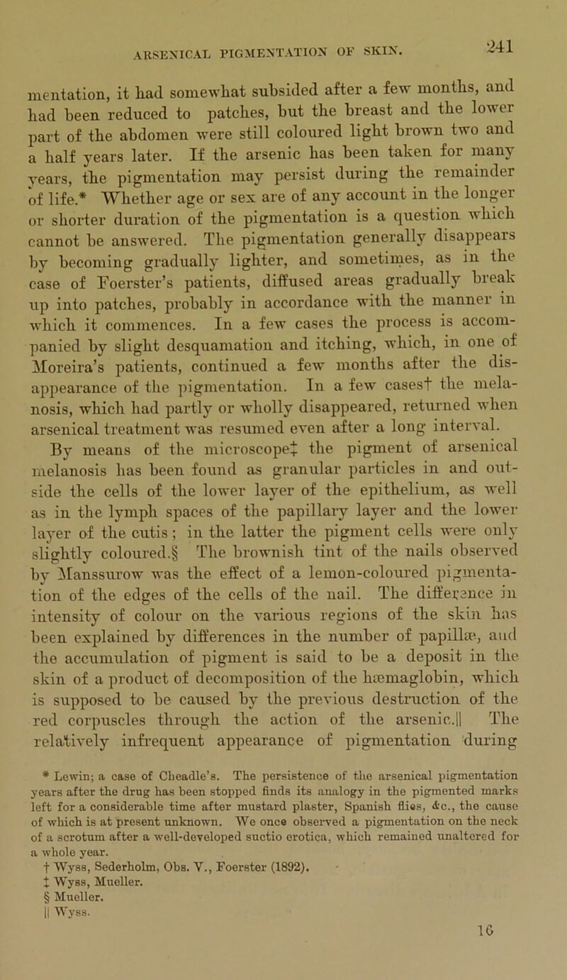 mentation, it liad somewhat subsided after a few months, and had been reduced to patches, hut the breast and the lower part of the abdomen were still coloured light brown two and a half years later. If the arsenic has been taken for many years, the pigmentation may persist during the remainder of life * * * § Whether age or sex are of any account in the longer or shorter duration of the pigmentation is a question which cannot he answered. The pigmentation generally disappears by becoming gradually lighter, and sometimes, as in the case of Toerster’s patients, diffused areas gradually break up into patches, probably in accordance with the manner in which it commences. In a few cases the process is accom- panied by slight desquamation and itching, which, in one of Moreira’s patients, continued a few months after the dis- appearance of the pigmentation. In a few cases! the mela- nosis, which had partly or wholly disappeared, returned when arsenical treatment was resumed even after a long interval. By means of the microscope! the pigment of arsenical melanosis has been found as granular particles in and out- side the cells of the lower layer of the epithelium, as well as in the lymph spaces of the papillary layer and the lower layer of the cutis; in the latter the pigment cells were only slightly coloured.§ The brownish tint of the nails observed by Manssurow was the effect of a lemon-coloured pigmenta- tion of the edges of the cells of the nail. The difference in intensity of colour on the various regions of the skin lias been explained by differences in the number of papilla*., and the accumulation of pigment is said to be a deposit in the skin of a product of decomposition of the luemaglobin, which is supposed to be caused by the previous destruction of the red corpuscles through the action of the arsenic.|| The relatively infrequent appearance of pigmentation during * Lewin; a case of Cheadle’s. The persistence of the arsenical pigmentation years after the drug has been stopped finds its analogy in the pigmented marks left for a considerable time after mustard plaster, Spanish flies, i’c., the cause of which is at present unknown. We once observed a pigmentation on the neck of a scrotum after a well-developed suctio erotica, which remained unaltered for a whole year. t Wyss, Sederholm, Obs. V., Foerster (1892). X Wyss, Mueller. § Mueller. II Wyss. 1G