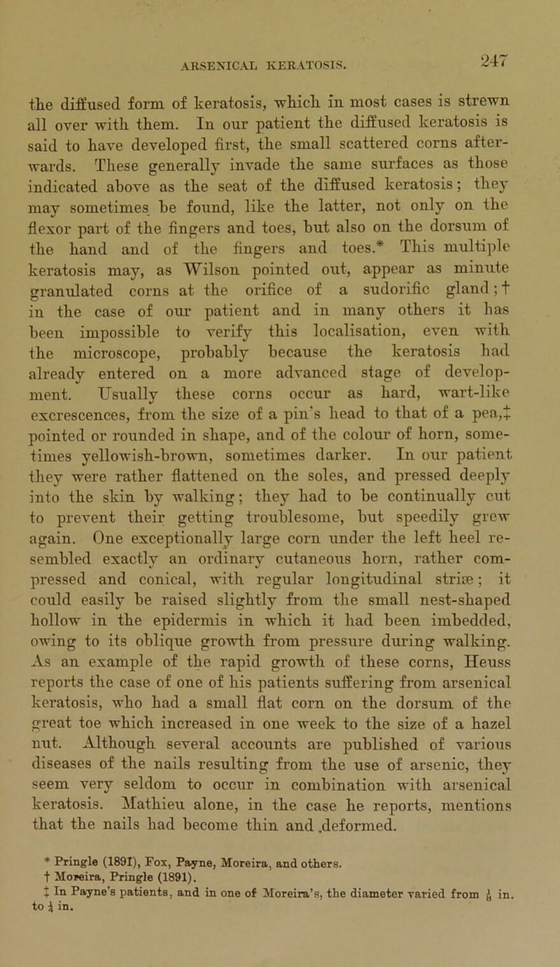 the diffused form of keratosis, which in most cases is strewn all over with them. In our patient the diffused keratosis is said to have developed first, the small scattered corns after- wards. These generally invade the same surfaces as those indicated above as the seat of the diffused keratosis; they may sometimes he found, like the latter, not only on the flexor part of the fingers and toes, hut also on the dorsum of the hand and of the fingers and toes.* This multiple keratosis may, as Wilson pointed out, appear as minute granulated corns at the orifice of a sudorific gland; t in the case of our patient and in many others it lias been impossible to verify this localisation, even with the microscope, probably because the keratosis had already entered on a more advanced stage of develop- ment. Usually these corns occur as hard, wart-like excrescences, from the size of a pin's head to that of a pea,i pointed or rounded in shape, and of the colour of horn, some- times yellowish-brown, sometimes darker. In our patient they were rather flattened on the soles, and pressed deeply into the skin by walking; they had to be continually cut to prevent their getting troublesome, but speedily grew again. One exceptionally large corn under the left heel re- sembled exactly an ordinary cutaneous horn, rather com- pressed and conical, with regular longitudinal strife; it could easily be raised slightly from the small nest-shaped hollow in the epidermis in which it had been imbedded, owing to its oblique growth from pressure during walking. As an example of the rapid growth of these corns, Heuss reports the case of one of his patients suffering from arsenical keratosis, who had a small flat corn on the dorsum of the great toe which increased in one week to the size of a hazel nut. Although several accounts are published of various diseases of the nails resulting from the use of arsenic, they seem very seldom to occur in combination with arsenical keratosis. Matkieu alone, in the case he reports, mentions that the nails had become thin and .deformed. * Pringle (1891), Fox, Payne, Moreira, and others. f Moreira, Pringle (1891). t In Payne’s patients, and in one of Moreira’s, the diameter varied from j) in. to \ in.