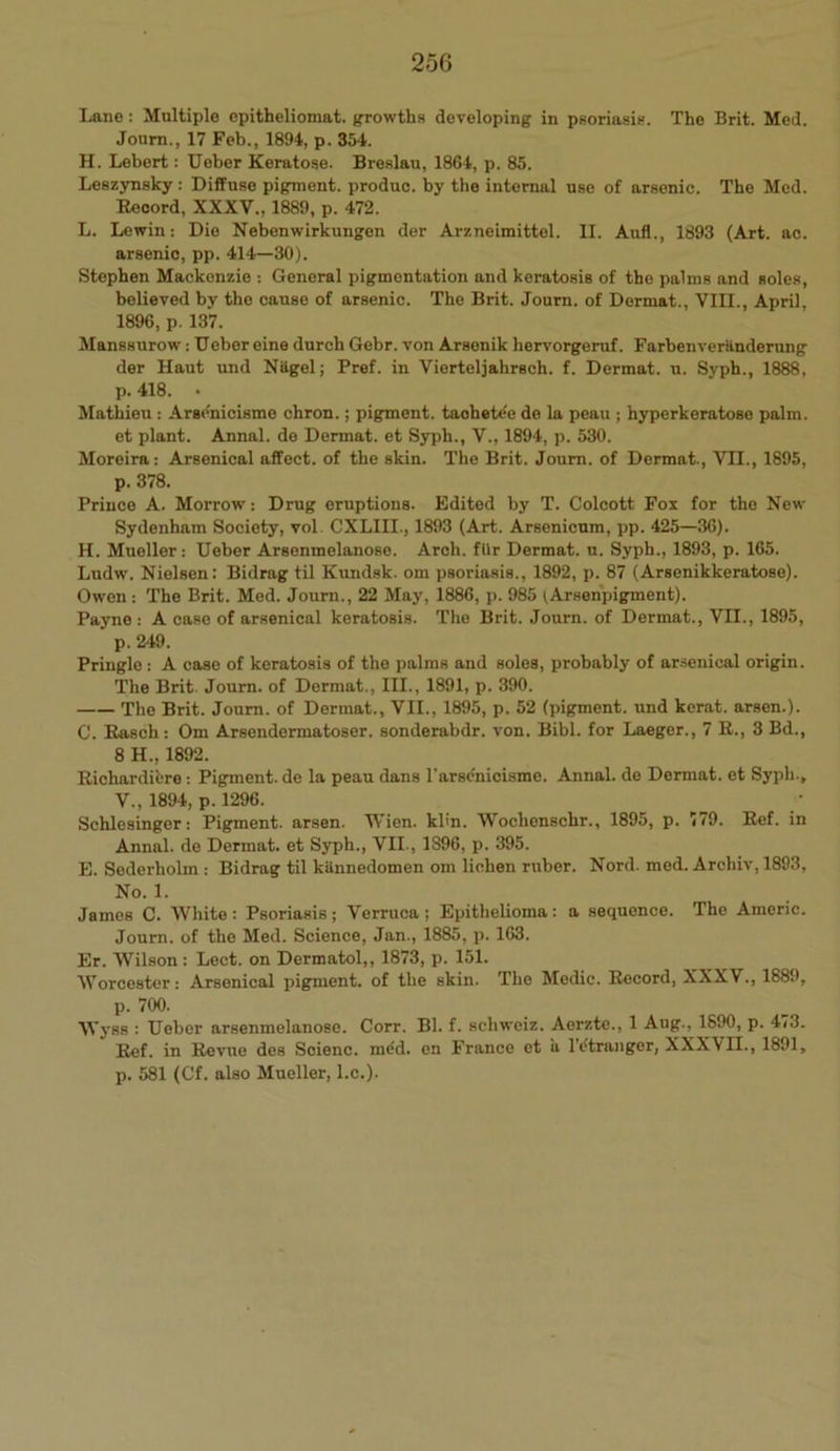 Lane : Multiple opitheliomat. growths developing in psoriasis. The Brit. Med. Journ., 17 Feb., 1894, p. 354. H. Lebert: Ueber Keratose. Breslau, 1864, p. 85. Leszynsky : Diffuse pigment, produo. by the internal use of arsenic. The Med. Record, XXXV., 1889, p. 472. L. Lewin: Die Nebenwirkungen der Arzneimittel. II. Aufl., 1893 (Art. ac. arsenic, pp. 414—30). Stephen Mackenzie : General pigmentation and keratosis of the palms and soles, believed by the cause of arsenic. The Brit. Journ. of Dermat., VIII., April, 1896, p. 137. Manssurow: Ueber eine durch Gebr. von Arsenik hervorgeruf. Farbenveriindernng der Haut und Niigel; Pref. in Vierteljahrsch. f. Dermat. u. Syph., 1888, p. 418. • Mathieu : Arse'nicisme chron.; pigment, taohete'e do la peau ; hyperkeratose palm, et plant. Annal. de Dermat. et Syph., V., 1894, p. 530. Moreira: Arsenical affect, of the skin. The Brit. Journ. of Dermat., VII., 1895, p. 378. Prince A. Morrow’: Drug eruptions. Edited by T. Colcott Fox for the New Sydenham Society, vol. CXLIII., 1893 (Art. Arsenicum, pp. 425—36). H. Mueller: Ueber Arsenmelanose. Arch, filr Dermat. u. Syph., 1893, p. 165. Ludw. Nielsen: Bidrag til Kundsk. om psoriasis., 1892, p. 87 (Arsenikkeratose). Owen: The Brit. Med. Journ., 22 May, 1886, p. 985 (Arsenpigment). Payne: A case of arsenical keratosis. The Brit. Journ. of Dermat., VII., 1895, * p. 249. Pringle : A case of keratosis of the palms and soles, probably of arsenical origin. The Brit. Journ. of Dermat., III., 1891, p. 390. The Brit. Journ. of Dermat., VII., 1895, p. 52 (pigment, und kerat. arsen.). C. Rasch : Om Arsendermatoser. sonderabdr. von. Bibl. for Laeger., 7 R., 3 Bd., 8 H., 1892. Richardifcre : Pigment, de la peau dans l’arse'nicisme. Annal. de Dermat. et Syph., V„ 1894, p. 1296. Schlesinger: Pigment, arsen. Wien. klin. Woclienschr., 1895, p. 779. Ref. in Annal. de Dermat. et Syph., VII., 1896, p. 395. E. Sederholm : Bidrag til kiinnedomen om lichen ruber. Nord. med. Arcbiv, 1893, No. 1. James C. White : Psoriasis ; Verruca ; Epithelioma : a sequence. The Americ. Journ. of the Med. Science, Jan., 1885, p. 163. Er. Wilson : Lect. on Dermatol,, 1873, p. 151. Worcester: Arsenical pigment, of the skin. The Medic. Record, XXXV., 1889, p. 700. Wyss : Ueber arsenmelanose. Corr. Bl. f. scliweiz. Aerzte., 1 Aug., 1890, p. 473. Ref. in Revue des Scienc. m£d. en France et ii l’etranger, XXXVII., 1891, p. 581 (Cf. also Mueller, l.c.).