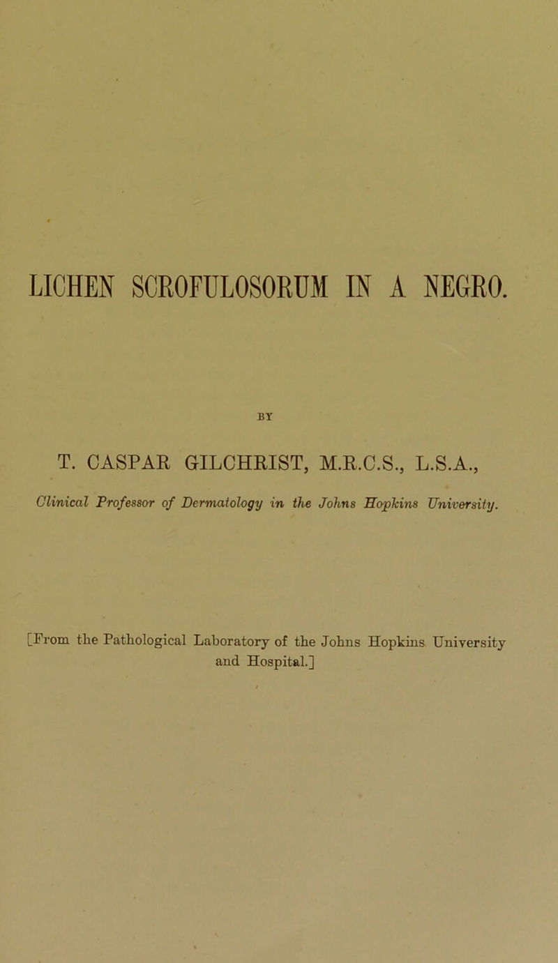 LICHEN SCROFULOSORUM IN A NEGRO. BY T. CASPAR GILCHRIST, M.R.C.S., L.S.A., Clinical Professor of Dermatology in the Johns Roplcins University. [From the Pathological Laboratory of the Johns Hopkins University and Hospital.]